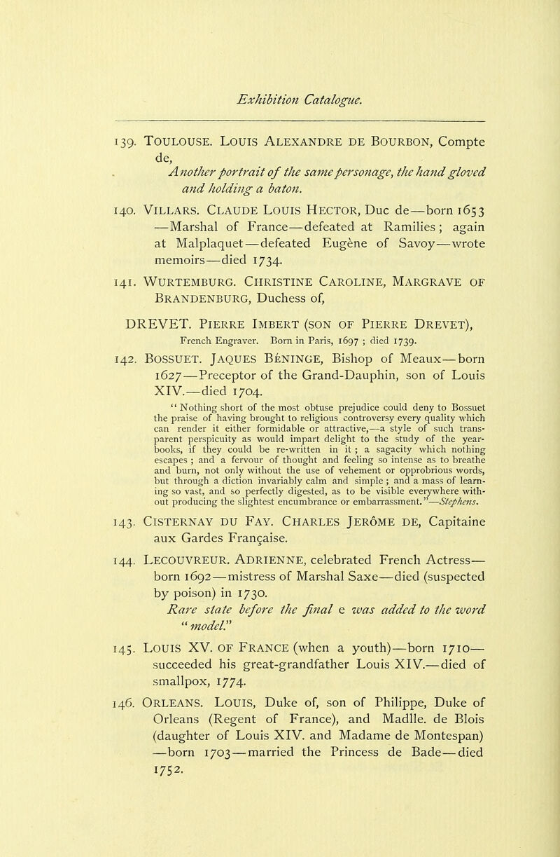 139. Toulouse. Louis Alexandre de Bourbon, Compte de, A nother portrait of the same personage, the hand gloved and holding a bato7i. 140. ViLLARS. Claude Louis Hector, Due de—born 1653 — Marshal of France—defeated at Ramilies ; again at Malplaquet—defeated Eugene of Savoy—wrote memoirs—died 1734. 141. Wurtemburg. Christine Caroline, Margrave of Brandenburg, Duchess of, DREVET. Pierre Imbert (son of Pierre Drevet), French Engraver. Born in Paris, 1697 ; died 1739. 142. BOSSUET. Jaques Beninge, Bishop of Meaux—born 1627—Preceptor of the Grand-Dauphin, son of Louis XIV.—died 1704.  Nothing sliort of the most obtuse prejudice could deny to Bossuet the praise of liaving brought to religious controversy every quality vi'hich can render it either formidable or attractive,—a style of such trans- parent perspicuity as vi'ould impart delight to the study of the year- books, if they could be re-written in it ; a sagacity which nothing escapes ; and a fervour of thought and feeling so intense as to breathe and burn, not only without the use of vehement or opprobrious words, but through a diction invariably calm and simple ; and a mass of learn- ing so vast, and so perfectly digested, as to be visible everywhere with- out producing the slightest encumbrance or embaiTassment.—Stephefts. 143. CiSTERNAY DU Fay. Charles Jerome de, Capitaine aux Gardes Fran^aise. 144. Lecouvreur. Adrienne, celebrated French Actress— born 1692 — mistress of Marshal Saxe—died (suspected by poison) in 1730. Rare state before the final e was added to the word  modeir 145. Louis XV. of France (when a youth)—born 1710— succeeded his great-grandfather Louis XIV.— died of smallpox, 1774. 146. Orleans. Louis, Duke of, son of Philippe, Duke of Orleans (Regent of France), and Madlle. de Blois (daughter of Louis XIV. and Madame de Montespan) —born 1703 — married the Princess de Bade—died 1752.