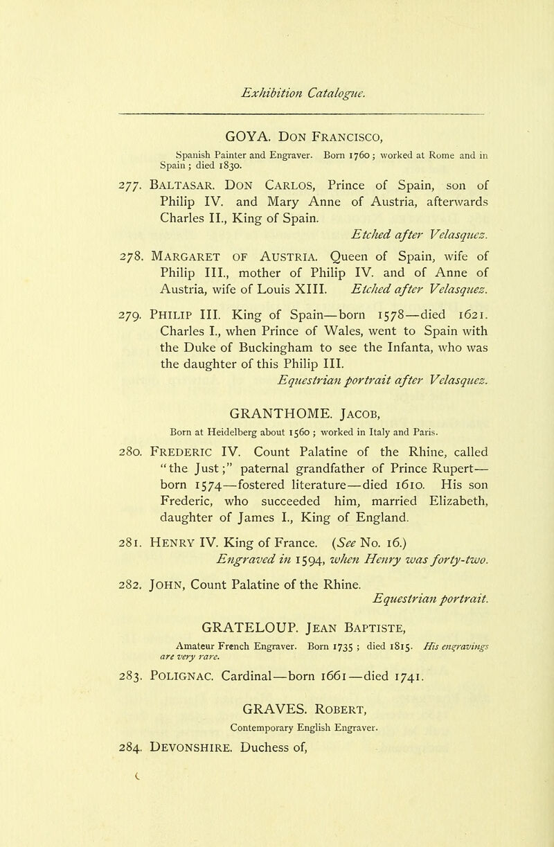 GOYA. Don Francisco, Spanish Painter and Engi-aver. Born 1760; worked at Rome and in Spain; died 1830. 277. Baltasar. Don Carlos, Prince of Spain, son of Philip IV. and Mary Anne of Austria, afterwards Charles II., King of Spain. Etched after Velasquez. 278. Margaret of Austria. Queen of Spain, wife of Philip III, mother of Philip IV. and of Anne of Austria, wife of Louis XIII. Etched after Velasquez. 279. Philip III. King of Spain—born 1578—died 1621. Charles I., when Prince of Wales, went to Spain with the Duke of Buckingham to see the Infanta, who was the daughter of this Philip III. Equestrian portrait after Velasquez. GRANTHOME. JACOB, Born at Heidelberg about 1560 ; worked in Italy and Paris. 280. Frederic IV. Count Palatine of the Rhine, called the Just; paternal grandfather of Prince Rupert— born 1574—fostered literature—died 1610. His son Frederic, who succeeded him, married Elizabeth, daughter of James I., King of England. 281. Henry IV. King of France. (See No. i6.) Engraved in 1594, when Henry was forty-two. 282. John, Count Palatine of the Rhine. Equestrian portrait. GRATELOUP. Jean Baptiste, Amateur French Engraver. Born 1735 ; died 1815. His engravings are very rare. 283. POLIGNAC. Cardinal—born 1661—died 1741. GRAVES. Robert, Contemporary English Engraver. 284. DEVONSHIRE. Duchess of,