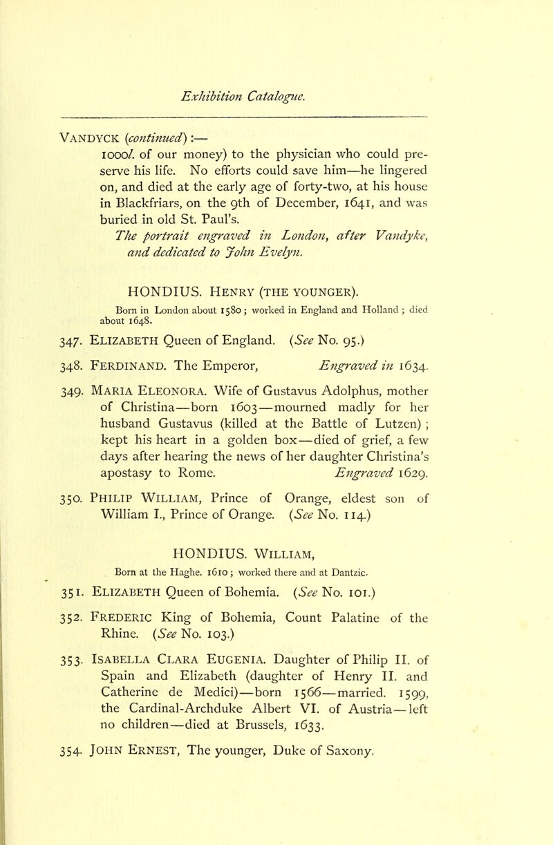 Vandyck {continued):— looo/. of our money) to the physician who could pre- serve his life. No efforts could save him—he lingered on, and died at the early age of forty-two, at his house in Blackfriars, on the 9th of December, 1641, and was buried in old St. Paul's. The portrait engraved in London, after Vandyke, and dedicated to John Evelyn. HONDIUS. Henry (the younger). Bom in London about 1580 ; worked in England and Holland ; died about 1648. 347. Elizabeth Queen of England. {See No. 95.) 348. Ferdinand. The Emperor, Engraved in 1634. 349. Maria Eleonora. Wife of Gustavus Adolphus, mother of Christina—born 1603 — mourned madly for her husband Gustavus (killed at the Battle of Lutzen) ; kept his heart in a golden box—died of grief, a few days after hearing the news of her daughter Christina's apostasy to Rome. Engraved 1629. 350. Philip William, Prince of Orange, eldest son of William I., Prince of Orange. {See No. 114.) HONDIUS. William, Bom at the Haghe. 1610 ; worked there and at Dantzic. 351. Elizabeth Queen of Bohemia. {See'^o.\o\) 352. Frederic King of Bohemia, Count Palatine of the Rhine. {See No. 103.) 353. Isabella Clara Eugenia. Daughter of Philip II. of Spain and Elizabeth (daughter of Henry II. and Catherine de Medici)—born 1566—married. 1599, the Cardinal-Archduke Albert VI. of Austria—left no children—died at Brussels, 1633. 354. John Ernest, The younger, Duke of Saxony.