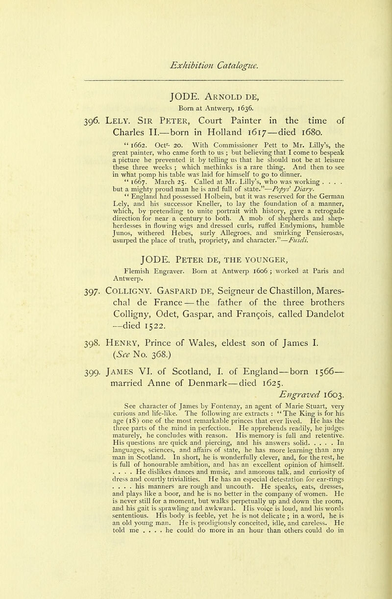 J ODE. Aknold de, Bom at Antwerp, 1636. 396. Lely. Sir Peter, Court Painter in the time of Charles II.—born in Holland 1617—died 1680.  1662. Oce^- 20. With Commissioner Rett to Mr. Lilly's, the great painter, who came forth to us ; but believing that I come to bespeak a picture he prevented it by telling us that he should not be at leisure these three weeks ; which methinks is a rare thing. And then to see in what pomp his table was laid for himself to go to dinner.  1667. March 25. Called at Mr. Lilly's, who was working .... but a mighty proud man he is and full of state.—Pcpys' Diary.  England had possessed Holbein, but it was resei-ved for the German Lely, and his successor Kneller, to lay the foundation of a manner, which, by pretending to unite portrait with history, gave a retrogade direction for near a century to both. A mob of shepherds and shep- herdesses in flowing wigs and dressed curls, ruffed Endymions, humble Junos, withered Hebes, surly AUegroes, and smirking Rensierosas, usurped the place of truth, propriety, and character.—Fiisdi. JODE. Peter de, the younger, Flemish Engraver. Born at Antwerp 1606 ; worked at Paris and Antwerp. 397. COLLIGNY. Gaspard DE, Seigneur de Chastillon, Mares- chal de France — the father of the three brothers Colligny, Odet, Caspar, and Francois, called Dandelot —died 1522. 398. Henry, Prince of Wales, eldest son of James I. {See No. 368.) 399. James VI. of Scotland, I. of England—born 1566— married Anne of Denmark—died 1625. Evgraved 1603. See character of James by Fontenay, an agent of Marie Stuart, very curious and life-like. The following are extracts : The King is for his age (18) one of the most remarkable princes that ever lived. He has the three parts of the mind in perfection. He apprehends readily, he judges maturely, he concludes with reason. His memory is full and retentive. His questions are quick and piercing, and his answers solid In languages, sciences, and affairs of state, he has more learning than any man in Scotland. In short, he is wonderfully clever, and, for the rest, he is full of honourable ambition, and has an excellent opinion of himself. .... He dislikes dances and music, and amorous talk, and curiosity of dress and courtly trivialities. He has an especial detestation for ear-rings .... his manners are rough and uncouth. He speaks, eats, dresses, and plays like a boor, and he is no better in the company of women. He is never still for a moment, but walks perpetually up and down the room, and his gait is sprawling and awkward. His voice is loud, and his words sententious. His body is feeble, yet he is not delicate ; in a word, he is an old young man. He is prodigiously conceited, idle, and careless. He told me .... he could do more in an hour than others could do in