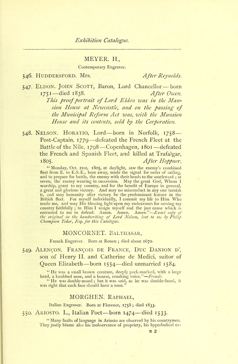 546. HUDDERSFORD. Mrs. Aftcr Reynolds. 547. Eldon. John Scott, Baron, Lord Chancellor — born TJiis proof portrait of Lord Eldon was in the Man- sion Honse at Neivcastlc, and on the passing of the Municipal Reform Act zvas, ivith the Mansion House and its contents, sold by the Corporation. 548. Nelson. Horatio, Lord—born in Norfolk, 1758— Post-Captain, 1779—defeated the French Fleet at the Battle of the Nile, 1798—Copenhagen, 1801—defeated the French and Spanish Fleet, and killed at Trafalgar,  Monday, Oct. 2lst, 1805, at daylight, saw the enemy's combined fleet from E. to E.S.E., bore away, made the signal for order of sailing, and to prepare for battle, the enemy with their heads to the southward ; at seven, the enemy wearing in succession. May the great God, Whom I worship, grant to my country, and for the benefit of Europe in general, a great and glorious victory. And may no misconduct in any one tarnish it, and may humanity after victory be the predominant feature in the British fleet. For myself individually, I commit my life to Him Who made me, and may His blessing light upon my endeavours for serving my country faithfully ; to Him I resign myself and the just cause which is entrusted to me to defend. Amen. Amen. Amen.—Exact copy of the original in the liandwritiiig of Lord Nelson, lent to nu by Philip Champion Taker, Esq. for this Catalogice. 549. ALENgoN. Francois de France, Due Danion d', son of Henry H. and Catherine de Medici, suitor of Queen Elizabeth—born 1554—died unmarried 1584.  He was a small brown creature, deeply pock-marked, with a large head, a knobbed nose, and a hoarse, croaking voice.—Fronde.  He was double-nosed ; but it was said, as he was double-faced, it was right that each face should have a nose. 550. Ariosto. L., Italian Poet—born 1474—died 1533.  Many faults of language in Ariosto are observed by his countrymen. They justly blame also his inobservance of propriety, his hyperbolical e\- 1751—died 1838. After Owen. 1805. Aftcr Hoppner. n 2