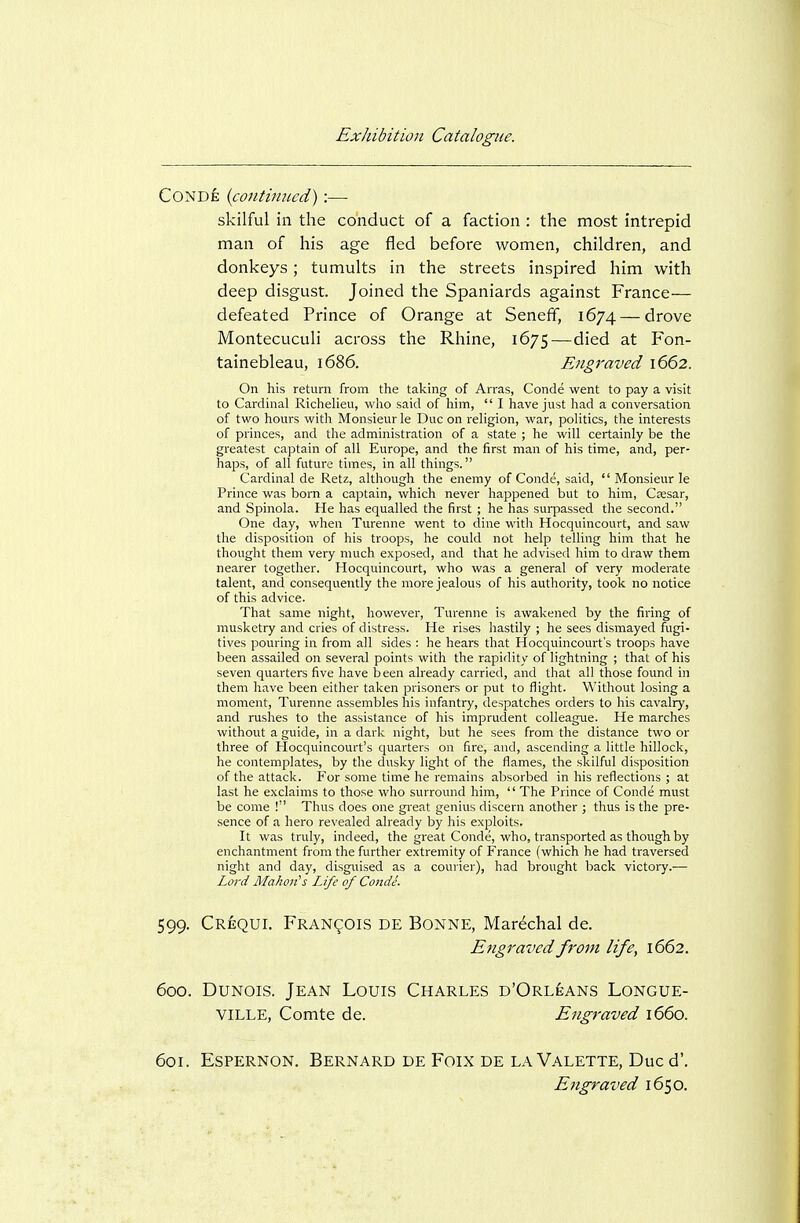 Conde {continued) :—- skilful in the conduct of a faction : the most intrepid man of his age fled before women, children, and donkeys; tumults in the streets inspired him with deep disgust. Joined the Spaniards against France— defeated Prince of Orange at Seneff, 1674 — drove Montecuculi across the Rhine, 1675—died at Fon- tainebleau, 1686. Engraved 1662. On his return from the taking of Arras, Conde went to pay a visit to Cardinal Richelieu, who said of him,  I have just had a conversation of two hours with Monsieur le Due on religion, war, politics, the interests of princes, and the administration of a state ; he will certainly be the greatest captain of all Europe, and the first man of his time, and, per- haps, of all future times, in all things. Cardinal de Retz, although the enemy of Conde, said,  Monsieur le Prince was born a captain, which never happened but to him, Csesar, and Spinola. He has equalled the first ; he has surpassed the second. One day, when Turenne went to dine with Hocquincourt, and saw the disposition of his troops, he could not help telling him that he thought them very much exposed, and that he advised him to draw them nearer together. Hocquincourt, who was a general of very moderate talent, and consequently the more jealous of his authority, took no notice of this advice. That same night, however, Turenne is awakened by the firing of musketry and cries of distress. He rises hastily ; he sees dismayed fugi- tives pouring in from all sides : he hears that Hocquincourt's troops have been assailed on several points with the rapidity of lightning ; that of his seven quarters five have been already carried, and that all those found in them have been either taken prisoners or put to flight. Without losing a moment, Turenne assembles his infantry, despatches orders to his cavalry, and rushes to the assistance of his imprudent colleague. He marches without a guide, in a dark night, but he sees from the distance two or three of Hocquincourt's quarters on fire, and, ascending a little hillock, he contemplates, by the dusky light of the flames, the skilful disposition of the attack. For some time he remains absorbed in his reflections ; at last he exclaims to those who surrovmd him,  The Prince of Conde must be come ! Thus does one great genius discern another ; thus is the pre- sence of a hero revealed already by his exploits. It was truly, indeed, the great Conde, who, transported as though by enchantment from the further extremity of France (which he had traversed night and day, disguised as a courier), had brought back victory.—■ Lord Makoji's Life of Conde. 599. Crequi. Francois de Bonne, Marechal de. Engraved from life, 1662. 600. DuNois. Jean Louis Charles d'Orl^ans Longue- VILLE, Comte de. Engraved 1660. 601. Espernon. Bernard de Foix de la Valette, Due d'. Engraved 1650.