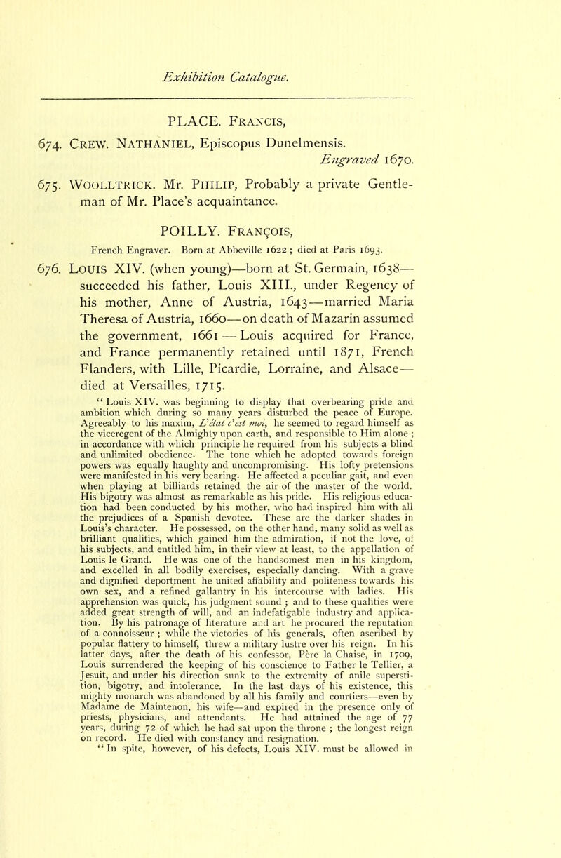 PLACE. Francis, 674. Crew. Nathaniel, Episcopus Dunelmensis. Engraved 1670. 675. WOOLLTRICK. Mr. PHILIP, Probably a private Gentle- man of Mr. Place's acquaintance. POILLY. Fran(;;ois, French Engraver. Bom at Abbeville 1622 ; died at Paris 1693. 676. Louis XIV. (when young)—born at St. Germain, 1638— succeeded his father, Louis XIII., under Regency of his mother, Anne of Austria, 1643-—married Maria Theresa of Austria, 1660—on death of Mazarin assumed the government, 1661 — Louis acquired for France, and France permanently retained until 1871, French Flanders, with Lille, Picardie, Lorraine, and Alsace— died at Versailles, 1715.  Louis XIV. was beginning to display that overbearing pride and ambition which during so many years disturbed the peace of Europe. Agreeably to his maxim, Vctat c'est mot, he seemed to regard himself as the viceregent of the Almighty upon earth, and responsible to Him alone ; in accordance with which principle he required from his subjects a blind and unlimited obedience. The tone which he adopted towards foreign powers was equally haughty and uncompromising. His lofty pretensions were manifested in his very bearing. He affected a peculiar gait, and even when playing at billiards retained the air of the master of the world. His bigotry was almost as remarkable as his pride. His religious educa- tion had been conducted by his mother, who had inspired him with all the prejudices of a Spanish devotee. These are the darker shades in Louis's character. He possessed, on the other hand, many solid as well as brilliant qualities, which gained him the admiration, if not the love, of his subjects, and entitled him, in their view at least, to the appellation of Louis le Grand. He was one of the handsomest men in his kingdom, and excelled in all bodily exercises, especially dancing. With a grave and dignified deportment he united affability and politeness towards his own sex, and a refined gallantry in his intercourse with ladies. His apprehension was quick, his judgment sound ; and to these qualities were added great strength of will, and an indefatigable industry and applica- tion. By his patronage of literature and art he procured the reputation of a connoisseur ; while the victories of his generals, often ascribed by popular flattery to himself, threw a military lustre over his reign. In his latter days, after the death of his confessor, Pere la Chaise, in 1709, Louis surrendered the keeping of his conscience to Father le Tellier, a Jesuit, and under his direction sunk to the extremity of anile supersti- tion, bigotry, and intolerance. In the last days of his existence, this mighty monarch was abandoned by all his family and courtiers—even by Madame de Maintenon, his wife—and expired in the presence only of priests, physicians, and attendants. He had attained the age of 77 years, during 72 of which he had sat upon the throne ; the longest reign on record. He died with constancy and resignation. In spite, however, of his defects, Louis XIV. must be allowed in
