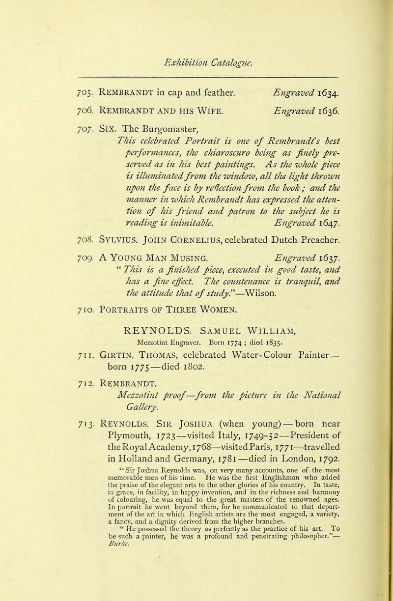 705. Rembrandt in cap and feather. Engraved 1634. 706. Rembrandt and his Wife. Engraved 1636. 707. Six. The Burgomaster, This celebrated Portrait is 07ie of Rembrandt's best performances, tJie chiaroscuro being as finely pre- served as in his best paiiitings. As the whole piece is illuminated from the window, all the light thrown upon the face is by re'flection from the book ; and the manner in which Rembrandt has expressed tlie atten- tion of his friend and patron to the subject he is reading is inimitable. Engraved 1647. 708. Sylvius. John Cornelius, celebrated Dutch Preacher. 709. A Young Man Musing. Engraved 162,7.  This is a finished piece, executed in good taste, and has a fine effect. The countenance is tranquil, and i/ie attitude that of sttidy.—Wilson. 710. Portraits of Three Women. REYNOLDS. Samuel William, Mezzotint Engraver. Born 1774 ; died 1835. 711. GiRTlN. Thomas, celebrated Water-Colour Painter— born 1775—died 1802. 712. Rembrandt. Mezzotint proof—from the picttire in the National Gallery. 713. Reynolds. Sir Joshua (when young) — born near Plymouth, 1723—visited Italy, 1749-52 — President of the Royal Academy, 1768—visited Paris, 1771—travelled in Holland and Germany, 1781—died in London, 1792.  Sir Joshua Reynolds was, on very many accounts, one of the most memorable men of his time. He was the first Englishman who added the praise of the elegant arts to the other glories of his country. In taste, in grace, in facility, in happy invention, and in the richness and harmony of colouring, he was equal to the great masters of the renowned ages. In portrait he went beyond them, for he communicated to that depart- ment of the art in which English artists are the most engaged, a variety, a fancy, and a dignity derived from the higher branches.  He possessed the theory as perfectly as the practice of his art. To be such a painter, he was a profound and penetrating philosopher.— Burke.
