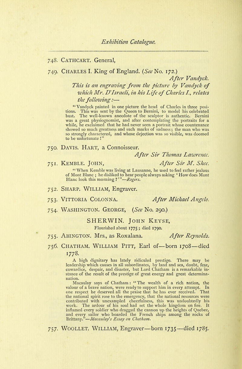 748. Cathcart, General, 749. Charles L King of England. {See'^o. 172.) After Vandyck. This is an engraving from tJie picture by Vandyck of wJdcli Mr. UIsraeli, in his Life of Charles I., relates the following:— Vandyck painted in one picture the head of Charles in three posi- tions. This was sent by the Queen to Bernini, to model his celebrated bust. The well-known anecdote of the sculptor is authentic. Bernini was a great physiognomist, and after contemplating the portraits for a while, he exclaimed that he had never seen a portrait whose countenance showed so much greatness and such marks of sadness; the man who was so strongly charactered, and whose dejection was so visible, was doomed to be unfortunate ! 750. Davis. Hart, a Connoisseur, After Sir Thomas Lawrence. 751. Kemble. John, After Sir M. Shce.  When Kemble was living at Lausanne, he used to feel rather jealous of Mont Blanc ; he disliked to hear people always asking ' How does Mont Blanc look this morning?'—Rogers. 752. Sharp. William, Engraver. 753. Vittoria Colonna. 754. Washington. George, {See No. 290.) SHERWIN. John Keyse, 755. Abington. Mrs., as Roxalana. After Reynolds. 756. Chatham. William Pitt, Earl of—born 1708—died 1778. a high dignitary has lately ridiculed prestige. There may be leadership which causes in all subordinates, by land and sea, doubt, fear, cowardice, despair, and disaster, but Lord Chatham is a remarkable in- stance of the result of the prestige of great energy and great determina- nation. Macaulay says of Chatham: The wealth of a rich nation, the valour of a brave nation, were ready to support him in every attempt. In one respect he deserved all the praise that he has ever received. That the national spirit rose to the emergency, that the national resources were contributed with unexampled cheerfulness, this was undoubtedly his work. The ardour of his soul had set the whole kingdom on fire. It inflamed every soldier who dragged the cannon up the heights of Quebec, and every sailor who boarded the French ships among the rocks of Brittany.—Macaulay's Essay on Chatham. 757. Woollet. William, Engraver—born 1735—died 1785. After Michael Angelo.