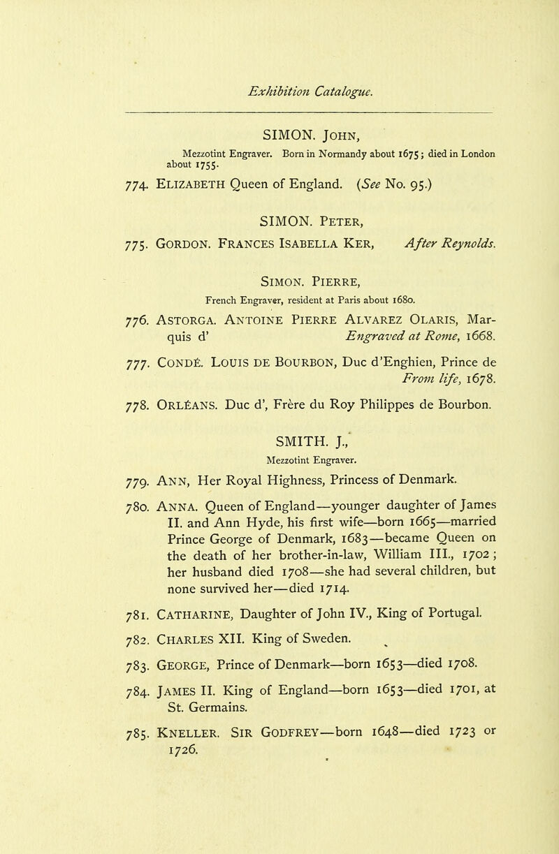 SIMON. John, Mezzotint Engraver. Bom in Normandy about 167$; died in London about 1755. 774. Elizabeth Queen of England. {See No. 95.) SIMON. Peter, 775. Gordon. Frances Isabella Ker, After Reynolds. Simon. Pierre, French Engraver, resident at Paris about 1680. 776. Astorga. Antoine Pierre Alvarez Olaris, Mar- quis d' Engraved at Rome, 1668. 777. Cond£. Louis de Bourbon, Due d'Enghien, Prince de From life, 1678. 778. Orleans. Due d', Frere du Roy Philippes de Bourbon. SMITH. J.,' Mezzotint Engraver. 779. Ann, Her Royal Highness, Princess of Denmark. 780. Anna. Queen of England—younger daughter of James II. and Ann Hyde, his first wife—born 1665—married Prince George of Denmark, 1683—became Queen on the death of her brother-in-law, William III, 1702 ; her husband died 1708—she had several children, but none survived her—died 1714. 781. Catharine, Daughter of John IV., King of Portugal. 782. Charles XII. King of Sweden. 783. George, Prince of Denmark—born 1653—died 1708. 784. James II. King of England—born 1653—died 1701, at St. Germains. 785. Kneller. Sir Godfrey—bom 1648—died 1723 or 1726.