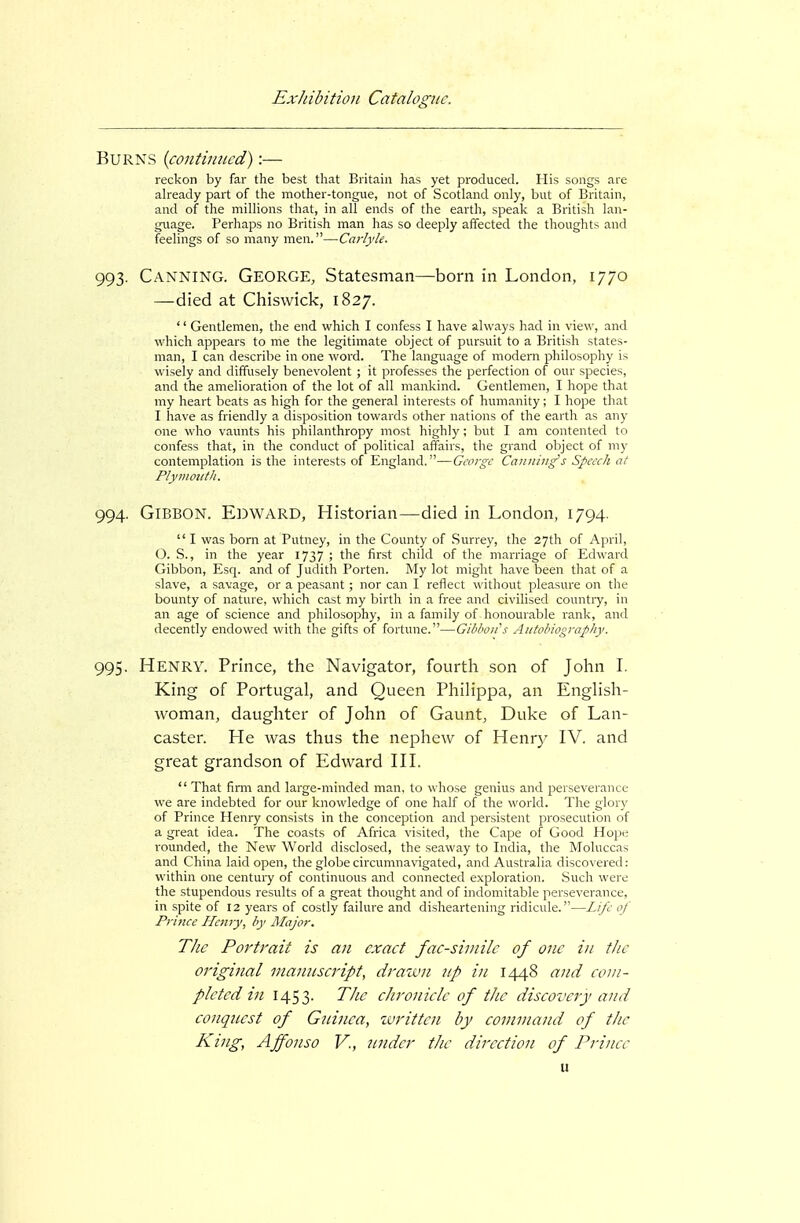 Burns {continued):— reckon by far the best that Britain has yet produced. His songs are already part of the mother-tongue, not of Scotland only, but of Britain, and of the millions that, in all ends of the earth, speak a British lan- guage. Perhaps no British man has so deeply affected the thoughts and feelings of so many men.—Carlyle. 993. Canning. George, Statesman—born in London, 1770 —died at Chiswick, 1827. '' Gentlemen, the end which I confess I have always had in view, and which appears to me the legitimate object of pursuit to a British states- man, I can describe in one word. The language of modern philosophy is wisely and diffusely benevolent ; it professes the perfection of our species, and the amelioration of the lot of all mankind. Gentlemen, I hope that my heart beats as high for the general interests of humanity; I hope that I have as friendly a disposition towards other nations of the earth as any one who vaunts his philanthropy most highly ; but I am contented to confess that, in the conduct of political affairs, the grand object of my contemplation is the interests of England.—George Canning's Speech at PlynimitJi. 994. Gibbon. Edward, Historian—died in London, 1794.  I was boni at Putney, in the County of Surrey, the 27th of April, O. S., in the year 1737 ; the first child of the marriage of Edward Gibbon, Esq. and of Judith Porten. My lot miglit have been that of a slave, a savage, or a peasant; nor can I reflect \\ ithout pleasure on the bounty of nature, which cast my birth in a free and civilised countiy, in an age of science and philosophy, in a family of honourable rank, and decently endowed with the gifts of fortune.—Gibbon's Autobiography. 995. Henry. Prince, the Navigator, fourth son of John I. King of Portugal, and Queen Philippa, an Enghsh- woman, daughter of John of Gaunt, Duke of Lan- caster. He was thus the nephew of Henrj^ IV. and great grandson of Edward HL  That firm and large-minded man, to whose genius and perseverance we are indebted for our knowledge of one half of the world. The glory of Prince Henry consists in the conception and persistent prosecution of a great idea. The coasts of Africa visited, the Cape of Good Hope rounded, the New World disclosed, the seaway to India, the Moluccas and China laid open, the globe circumnavigated, and Australia discox ered: within one century of continuous and connected exploration. Such were the stupendous results of a great thought and of indomitable perseverance, in spite of 12 years of costly failure and disheartening ridicule.—Life of Prince Henry^ by Alajor. The Portrait is an exact fac-siniilc of one in the original manuscript, drawn np in 1448 and com- pleted in 1453- The chronicle of tJie discovery and conquest of Gninea, zvritten by command of the King, Affonso V., under the direction of Prince u