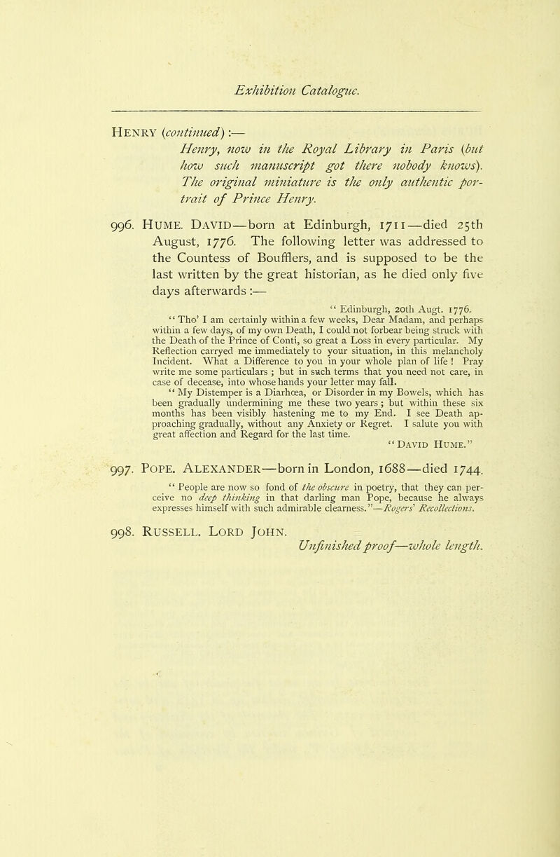 Henry {contiimed):— Henry, now in the Royal Library in Paris {but how such manuscript got there nobody kuozus). The original mhiiature is the only authentic por- trait of Prince Henry. 996. Hume. David—born at Edinburgh, 1711—died 25th August, 1776. The following letter was addressed to the Countess of Boufflers, and is supposed to be the last written by the great historian, as he died only five days afterwards:—  Edinburgh, 20th Augt. 1776. '' Tho' I am certainly within a few weeks. Dear Madam, and perhaps within a few days, of my own Death, I could not forbear being stnick with the Death of the Prince of Conti, so great a Loss in every particular. My Reflection carryed me immediately to your situation, in this melancholy Incident. What a Difference to you in your whole plan of life ! Pray write me some particulars ; but in such terms that you need not care, in case of decease, into whose hands your letter may fall.  My Distemper is a Diarhoea, or Disorder in my Bowels, which has been gradually undermining me these two years ; but within these six months has been visibly hastening me to my End. I see Death ap- proaching gradually, without any Anxiety or Regret. I salute you with great affection and Regard for the last time. David Hume. 997. Pope. Alexander—born in London, 1688—died 1744.  People are now so fond of the obscure in poetry, that they can per- ceive no deep thinking in that darling man Pope, because he always expresses himself with such admirable clearness.—Rogers' Recollections. 998. Russell. Lord John. Unfinished proof—whole length.