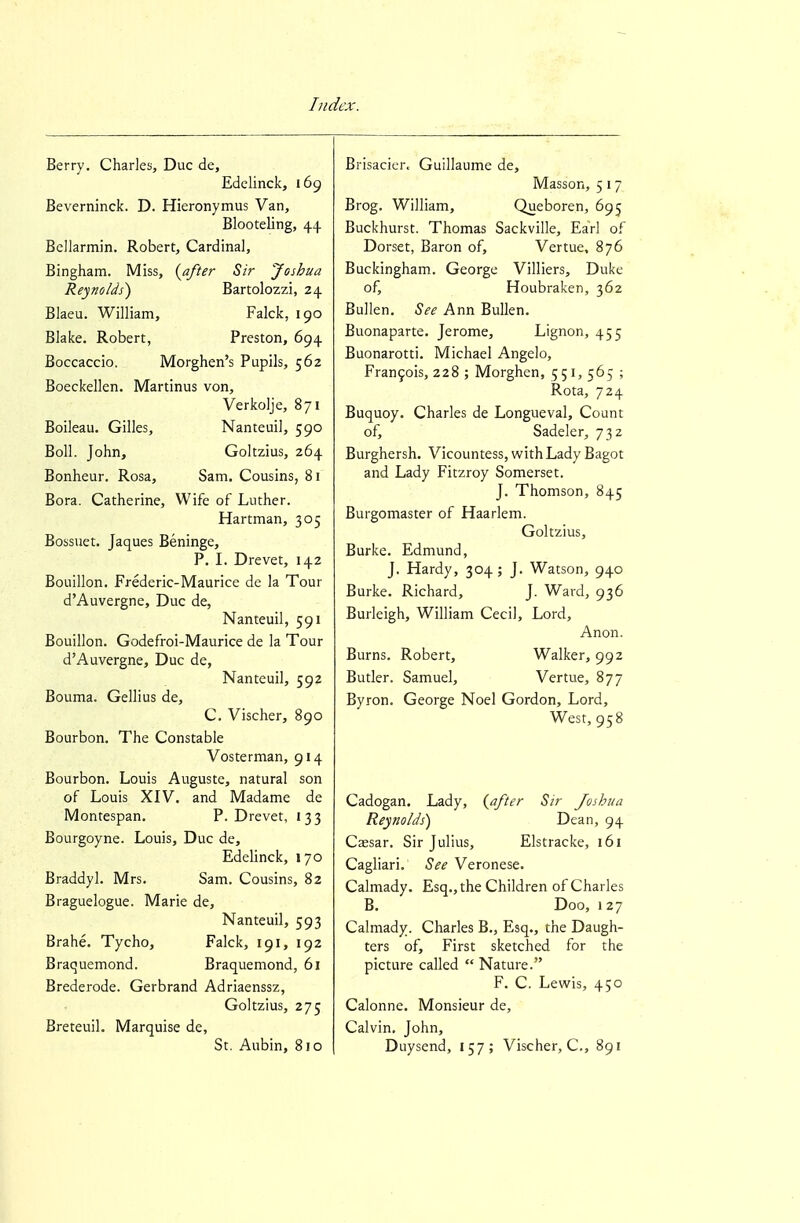 Berry. Charles, Due de, Edelinck, 169 Beverninck. D. Hieronymus Van, Blooteling, 44 Bellarmin. Robert, Cardinal, Bingham. Miss, (after Sir Joshua Reynolds) Bartolozzi, 24 Blaeu. William, Falck, 190 Blake. Robert, Preston, 694 Boccaccio. Morghen's Pupils, 562 Boeckellen. Martinus von, Verkolje, 871 Boileau. Gilles, Nanteuil, 590 Boll. John, Goltzius, 264 Bonheur. Rosa, Sam. Cousins, 81 Bora. Catherine, Wife of Luther. Hartman, 305 Bossuet. Jaques Beninge, P. I. Drevet, 142 Bouillon. Frederic-Maurice de la Tour d'Auvergne, Due de, Nanteuil, 591 Bouillon. Godefroi-Maurice de la Tour d'Auvergne, Due de, Nanteuil, 592 Bouma. Gellius de, C. Vischer, 890 Bourbon. The Constable Vosterman, 914 Bourbon. Louis Auguste, natural son of Louis XIV. and Madame de Montespan. P. Drevet, 133 Bourgoyne. Louis, Due de, Edehnck, 170 Braddyl. Mrs. Sam. Cousins, 82 Braguelogue. Marie de, Nanteuil, 593 Brahe. Tycho, Falck, 191, 192 Braquemond. Braquemond, 61 Brederode. Gerbrand Adriaenssz, Goltzius, 275 Breteuil. Marquise de, St. Aubin, 810 Brisacier. Guillaume de, Masson, 5 17 Brog. William, Queboren, 695 Buckhurst. Thomas Sackville, Earl of Dorset, Baron of, Vertue. 876 Buckingham. George Villiers, Duke of, Houbraken, 362 Bullen. See Ann Bullen. Buonaparte. Jerome, Lignon, 455 Buonarotti. Michael Angelo, Fran9ois, 228 ; Morghen, 551, 565 ; Rota, 724 Buquoy. Charles de Longueval, Count of, Sadeler, 732 Burghersh. Vicountess, withLady Bagot and Lady Fitzroy Somerset. J. Thomson, 845 Burgomaster of Haarlem. Goltzius, Burke. Edmund, J. Hardy, 304 ; J. Watson, 940 Burke. Richard, J. Ward, 936 Burleigh, William Cecil, Lord, Anon. Burns. Robert, Walker, 992 Butler. Samuel, Vertue, 877 Byron. George Noel Gordon, Lord, West, 958 Cadogan. Lady, (after Sir Joshua Reynolds) Dean, 94 Cassar. Sir Julius, Elstracke, 161 Cagliari. See Veronese. Calmady. Esq., the Children of Charles B. Doo, 127 Calmady. Charles B., Esq., the Daugh- ters of. First sketched for the picture called  Nature. F. C. Lewis, 450 Calonne. Monsieur de, Calvin. John, Duysend, 157; Vischer, C, 891