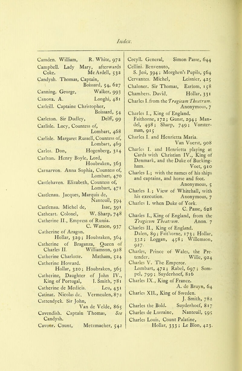 Camden. William, R. White, 972 Campbell. Lady Mary, afterwards Coke. McArdell, 532 Candysh. Thomas, Captain, \ Boissard, 54, 627 Canning. George, Walker, 993 Canova. A. Longhi, 481 Carleill. Captaine Christopher, Boissard, 54 Carleton. Sir Dudley, DelfF, 99 Carlisle. Lucy, Countess of, Lombart, 468 Carlisle. Margaret Russell, Countess of, Lombart, 469 Carlos. Don, Hogenberg, 314 Carlton. Henry Boyle, Lord, Houbraken, 363 Carnarvon. Anna Sophia, Countess of, Lombart, 470 Castlehaven. Elizabeth, Countess of, Lombart, 471 Castlenau. Jacques, Marquis de, Nanteuil, 594 Castlenau. Michel de, Isac, 391 Cathcart. Colonel, W. Sharp, 748 Catherine IL, Empress of Russia. C. Watson, 937 Catherine of Aragon. Hollar, 329; Houbraken, 364 Catherine of Braganza, Oueen of Charles II. Williamson, 928 Catherine Charlotte. Matham, 524 Catherine Howard. Hollar, 320; Houbraken, 365 Catherine, Daughter of John IV., King of Portugal, I. Smith, 781 Catherine de Medicis. Leu, 431 Catinat. Nicolas de, Vermeulen, 872 Cattendyck. Sir John, Van de Velde, 865 Cavendish. Captain Thomas, See Candysh. Cavour. Count, Metzmacher, 542 Cecyll. General, Simon Passe, 644 Cellini. Benvenuto, S. Jesi, 394; Morghen's Pupils, 564 Cervantes. Michel, Leisnier, 425 Chaloner. Sir Thomas, Earlom, 158 Chambers. David, Hollar, 331 Charles I. from the Tragicum Tbeatrum. Anonymous, 7 Charles L, King of England. Faithorne, 172; Gunst, 294; Man- del, 498; Sharp, 749; Vorster- man, 915 Charles I. and Henrietta Maria. Van Voerst, 908 Charles I. and Henrietta playing at Cards with Christian IV., King of Denmark, and the Duke of Bucking- ham. Voet, 910 Charles I.; with the names of his ships and captains, and horse and foot. Anonymous, 5 Charles I.; View of Whitehall, with his execution. Anonymous, 7 Charles I. when Duke of York. C. Passe, 628 Charles I., King of England, from the Tragicum Theafrum. Anon. 7 Charles IL, King of England. Dalen, 89 ; Faithorne, I 73 ; Hollar, 332; Loggan, 458; Willemson, 927. Charles, Prince of Wales, the Pre- tender. Wille, 924 Charles V. The Emperor. Lombart, 472; Rabel, 697 ; Som- pel, 799; Suyderhoef, 816 Charles IX., King of France. A. de Bruyn, 64 Charles XII., King of Sweden. J. Smith, 782 Charles the Bold. Suyderhoef, 817 Charles de Lorraine, Nanteuil, 595 Charles Louis, Count Palatine, Hollar, 333 ; Le Blon, 423.