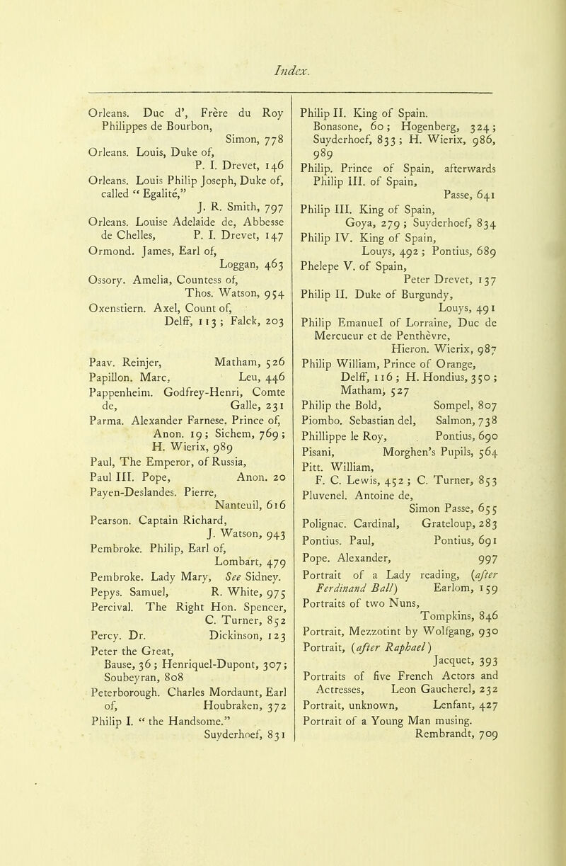 Orleans. Due d', Frere du Roy Philippes de Bourbon, Simon, 778 Orleans. Louis, Duke of, P. I. Drevet, 146 Orleans. Louis Philip Joseph, Duke of, called  Egalite, J. R. Smith, 797 Orleans. Louise Adelaide de, Abbesse de Chelles, P. L Drevet, 147 Ormond. James, Earl of, Loggan, 463 Ossory. Amelia, Countess of, Thos. Watson, 954 Oxenstiern. Axel, Count of, DelfF, 113; Falck, 203 Paav. Reinjer, Matham, 526 Papillon. Marc, Leu, 446 Pappenheim. Godfrey-Henri, Comte de, Galle, 231 Parma. Alexander Farnese. Prince of, Anon. 19; Sichem, 769; H. Wierix, 989 Paul, The Emperor, of Russia, Paul IIL Pope, Anon. 20 Payen-Deslandes. Pierre, Nanteuil, 616 Pearson. Captain Richard, J. Watson, 943 Pembroke. Philip, Earl of, Lombart, 479 Pembroke. Lady Mary, See Sidney. Pepys. Samuel, R. White, 975 Percivai. The Right Hon. Spencer, C. Turner, 852 Percy. Dr. Dickinson, 123 Peter the Great, Bause, 36 ; Henriquel-Dupont, 307; Soubeyran, 808 Peterborough. Charles Mordaunt, Earl of, Houbraken, 372 Philip L  the Handsome. Suyderhnef, 831 Philip IL King of Spain. Bonasone, 60; Hogenberg, 324; Suyderhoef, 833; H. Wierix, 986, 989 Philip. Prince of Spain, afterwards Philip in. of Spain, Passe, 641 Philip IIL King of Spain, Goya, 279 ; Suyderhoef, 834 Philip IV. King of Spain, Louys, 492 ; Pontius, 689 Phelepe V. of Spain, Peter Drevet, 13 7 Philip II. Duke of Burgundy, Louys, 491 Philip Emanuel of Lorraine, Due de Mercueur et de Penthevre, Hieron. Wierix, 987 Philip William, Prince of Orange, DelfF, 116; H. Hondius, 350; Matham; 527 Philip the Bold, Sompel, 807 Piombo. Sebastian del, Salmon, 738 Phillippe le Roy, Pontius, 690 Pisani, Morghen's Pupils, 564 Pitt. William, F. C. Lewis, 452 ; C. Turner, 853 Pluvenel. Antoine de, Simon Passe, 655 Polignac. Cardinal, Grateloup, 283 Pontius. Paul, Pontius, 691 Pope. Alexander, 997 Portrait of a Lady reading, [after Ferdinand Ball) Earlom, 159 Portraits of two Nuns, Tompkins, 846 Portrait, Mezzotint by Wolfgang, 930 Portrait, {after Raphael) Jacquet, 393 Portraits of five French Actors and Actresses, Leon Gaucherel, 232 Portrait, unknown, Lenfant, 427 Portrait of a Young Man musing. Rembrandt, 709