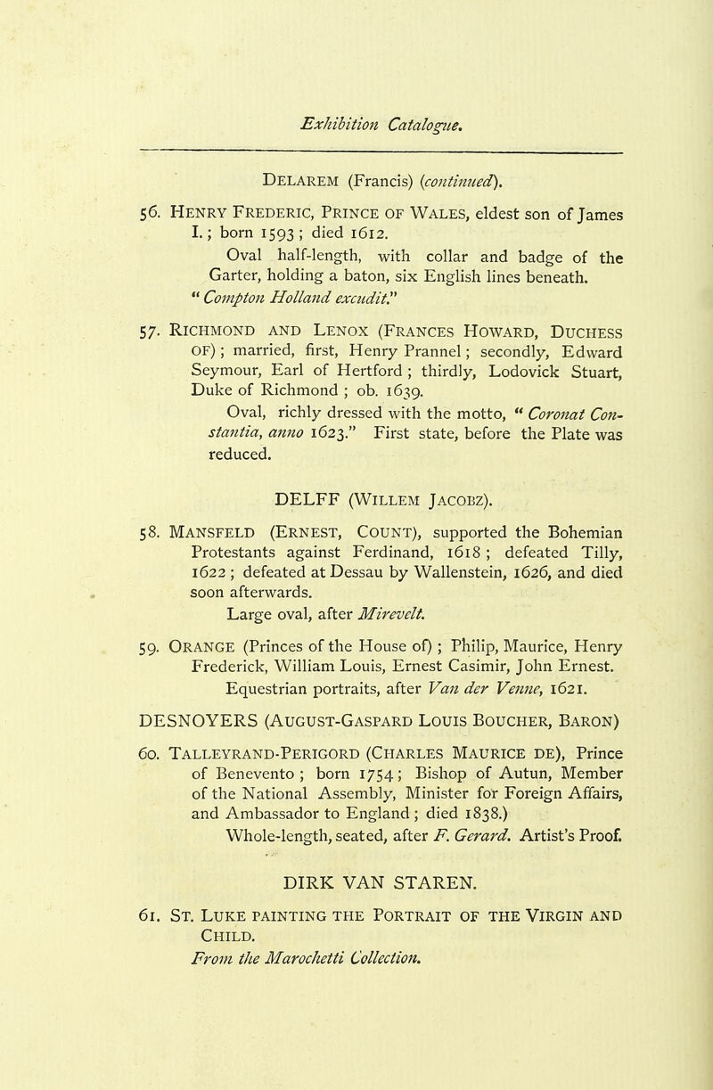 Delarem (Francis) {continued). $6. Henry Frederic, Prince of Wales, eldest son of James I.; born 1593; died 1612. Oval half-length, with collar and badge of the Garter, holding a baton, six English lines beneath.  Compton Holland excndit. 57. Richmond and Lenox (Frances Howard, Duchess of) ; married, first, Henry Prannel; secondly, Edward Seymour, Earl of Hertford ; thirdly, Lodovick Stuart, Duke of Richmond ; ob. 1639. Oval, richly dressed with the motto,  Coronat Con- stantia, aimo 1623. First state, before the Plate was reduced. DELFF (WiLLEM JACOBZ). 58. Mansfeld (Ernest, Count), supported the Bohemian Protestants against Ferdinand, 1618 ; defeated Tilly, 1622 ; defeated at Dessau by Wallenstein, 1626, and died soon afterwards. Large oval, after Mirevelt. 59. Orange (Princes of the House of) ; Philip, Maurice, Henry Frederick, William Louis, Ernest Casimir, John Ernest. Equestrian portraits, after Van der Venne, 1621. DESNOYERS (August-Gaspard Louis Boucher, Baron) 60. Talleyrand-Perigord (Charles Maurice de). Prince of Benevento ; born 1754; Bishop of Autun, Member of the National Assembly, Minister for Foreign Affairs, and Ambassador to England ; died 1838.) Whole-length, seated, after F. Gerard. Artist's Proof. DIRK VAN STAREN. 61. St. Luke painting the Portrait of the Virgin and Child.