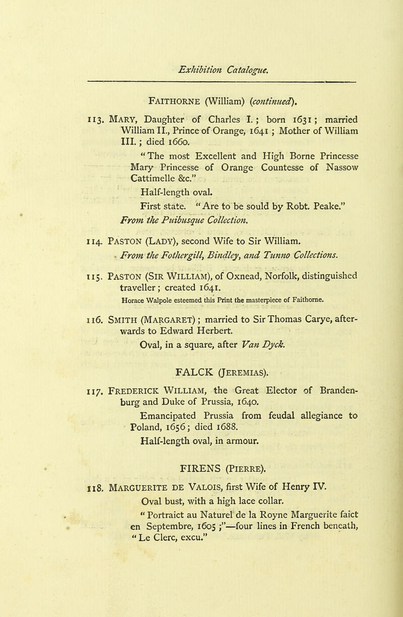 Faithorne (William) {continued), 113. Mary, Daughter of Charles I.; born 1631; married William II., Prince of Orange, 1641 ; Mother of William III.; died 1660. The most Excellent and High Borne Princesse ^'^ ~Mary Princesse of Orange Countesse of Nassow Cattimelle &c. Half-length oval. First state. Are to be sould by Robt. Peake. From the Puibusque Collection. 114. Paston (Lady), second Wife to Sir William. , From the Fothergill, Bindley, and Tunno Collections. 115. Paston (Sir William), of Oxnead, Norfolk, distinguished traveller; created 1641. Horace Walpole esteemed this Print the masterpiece of Faithorne. n6. Smith (Margaret) ; married to Sir Thomas Carye, after- wards to Edward Herbert. Oval, in a square, after Van Dyck. FALCK (JEREMIAS). 117. Frederick William, the Great Elector of Branden- burg and Duke of Prussia, 1640. Emancipated Prussia from feudal allegiance to Poland, 1656; died 1688. Half-length oval, in armour. FIRENS (Pierre). 118. Marguerite de Valois, first Wife of Henry IV. Oval bust, with a high lace collar.  Portraict au Naturel de la Royne Marguerite faict -■ ^ en Septembre, 1605 —four lines in French beneath,  Le Clerc, excu.