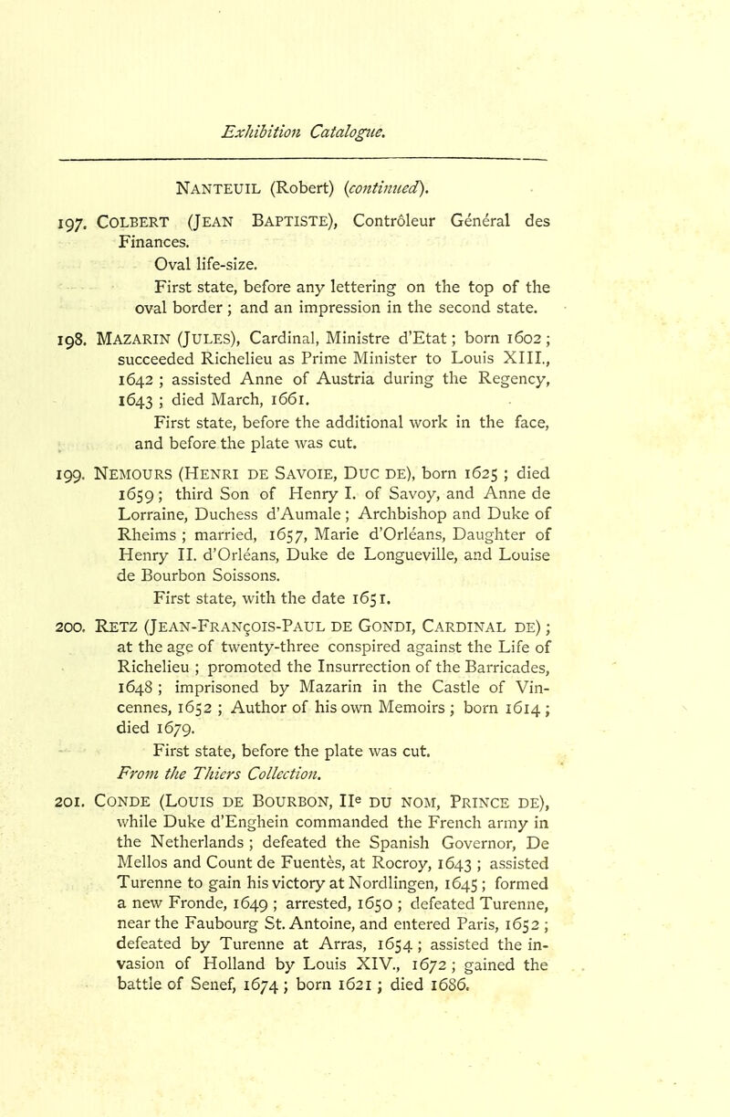 Nanteuil (Robert) {continued). 197. Colbert (Jean Baptiste), Controleur General des Finances. Oval life-size. First state, before any lettering on the top of the oval border; and an impression in the second state. 198. Mazarin (Jules), Cardinal, Ministre d'Etat; born 1602; succeeded Richelieu as Prime Minister to Louis XIII., 1642 ; assisted Anne of Austria during the Regency, 1643 ; died March, 1661. First state, before the additional work in the face, and before the plate was cut. 199. Nemours (Henri de Savoie, Due de), born 1625; died 1659; third Son of Henry I. of Savoy, and Anne de Lorraine, Duchess d'Aumale ; Archbishop and Duke of Rheims ; married, 1657, Marie d'Orleans, Daughter of Henry II. d'Orleans, Duke de Longueville, and Louise de Bourbon Soissons. First state, with the date 1651. 200. Retz (Jean-Fran^ois-Paul de Gondi, Cardinal de) ; at the age of twenty-three conspired against the Life of Richelieu ; promoted the Insurrection of the Barricades, 1648 ; imprisoned by Mazarin in the Castle of Vin- cennes, 1652 ; Author of his own Memoirs ; born 1614 ; died 1679. First state, before the plate was cut. From the Thiers Collection. 201. CoNDE (Louis de Bourbon, He du nom, Prince de), while Duke d'Enghein commanded the French army in the Netherlands ; defeated the Spanish Governor, De Mellos and Count de Fuentes, at Rocroy, 1643 > assisted Turenne to gain his victory at Nordlingen, 1G45 ; formed a new Fronde, 1649 ; arrested, 1650 ; defeated Turenne, near the Faubourg St. Antoine, and entered Paris, 1652 ; defeated by Turenne at Arras, 1654; assisted the in- vasion of Holland by Louis XIV., 1672 ; gained the battle of Senef, 1674 ; born 1621; died 1686.