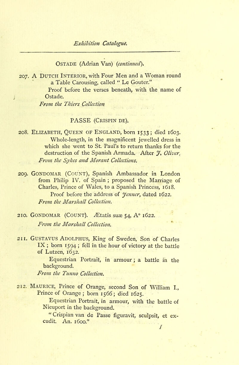 OSTADE (Adrian Van) {continued). 207. A Dutch Interior, with Four Men and a Woman round a Table Carousing, called  Le Gouter. Proof before the verses beneath, with the name of Ostade. From the TJiiers Collection PASSE (Crispin de). 208. Elizabeth, Queen of England, born 1533 ; died 1603. Whole-length, in the magnificent jewelled dress in which she went to St. Paul's to return thanks for the destruction of the Spanish Armada. After J, Oliver. From the Sykes and Morant Collections. 209. Gondomar (Count), Spanish Ambassador in London from Philip IV. of Spain ; proposed the Marriage of Charles, Prince of Wales, to a Spanish Princess, 1618. Proof before the address of Jenner, dated 1622. From the Marshall Collection. -r ' 210. Gondomar (Count). ^Etatis suae 54, A° 1622. From the MarsJtall Collection. 211. GuSTAVUS Adolphus, King of Sweden, Son of Charles IX ; born 1594 ; fell in the hour of victory at the battle of Lutzen, 1632. Equestrian Portrait, in armour; a battle in the background. From the Tunno Collection. 212. Maurice, Prince of Orange, second Son of William I„ Prince of Orange; born 1566; died 1625. Equestrian Portrait, in armour, with the battle of Nieuport in the background.  Crispian van de Passe figuravit, sculpsit, et ex- cudit. An. 1600. /