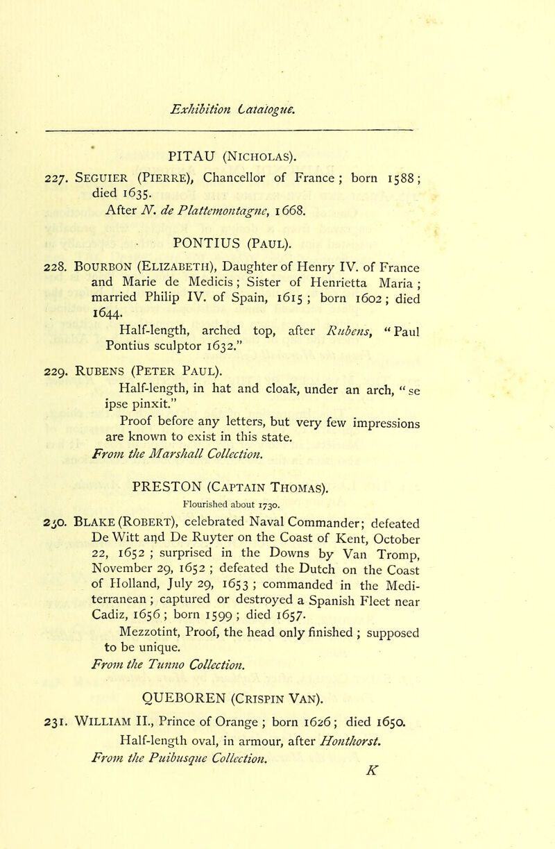 PITAU (Nicholas). 227. Seguier (Pierre), Chancellor of France; born 1588; died 1635. After N. de Plattemontagne, 1668. PONTIUS (Paul). 228. Bourbon (Elizabeth), Daughter of Henry IV. of France and Marie de Medicis; Sister of Henrietta Maria ; married Philip IV. of Spain, 1615 ; born 1602; died 1644. Half-length, arched top, after Rubens, Paul Pontius sculptor 1632. 229. Rubens (Peter Paul). Half-length, in hat and cloak, under an arch,  se ipse pinxit. Proof before any letters, but very few impressions are known to exist in this state. From the Marshall Collection. PRESTON (Captain Thomas). Flourished about 1730. 2^0. Blake (Robert), celebrated Naval Commander; defeated De Witt aijd De Ruyter on the Coast of Kent, October 22, 1652 ; surprised in the Downs by Van Tromp, November 29, 1652 ; defeated the Dutch on the Coast of Holland, July 29, 1653 ; commanded in the Medi- terranean ; captured or destroyed a Spanish Fleet near Cadiz, 1656; born 1599; died 1657. Mezzotint, Proof, the head only finished ; supposed to be unique. Fro7n the Tiinno Collection. QUEBOREN (Crispin Van). 231. William II., Prince of Orange ; born 1626; died 1650. Half-length oval, in armour, after Honthorst. From the Puibusque Collection. K