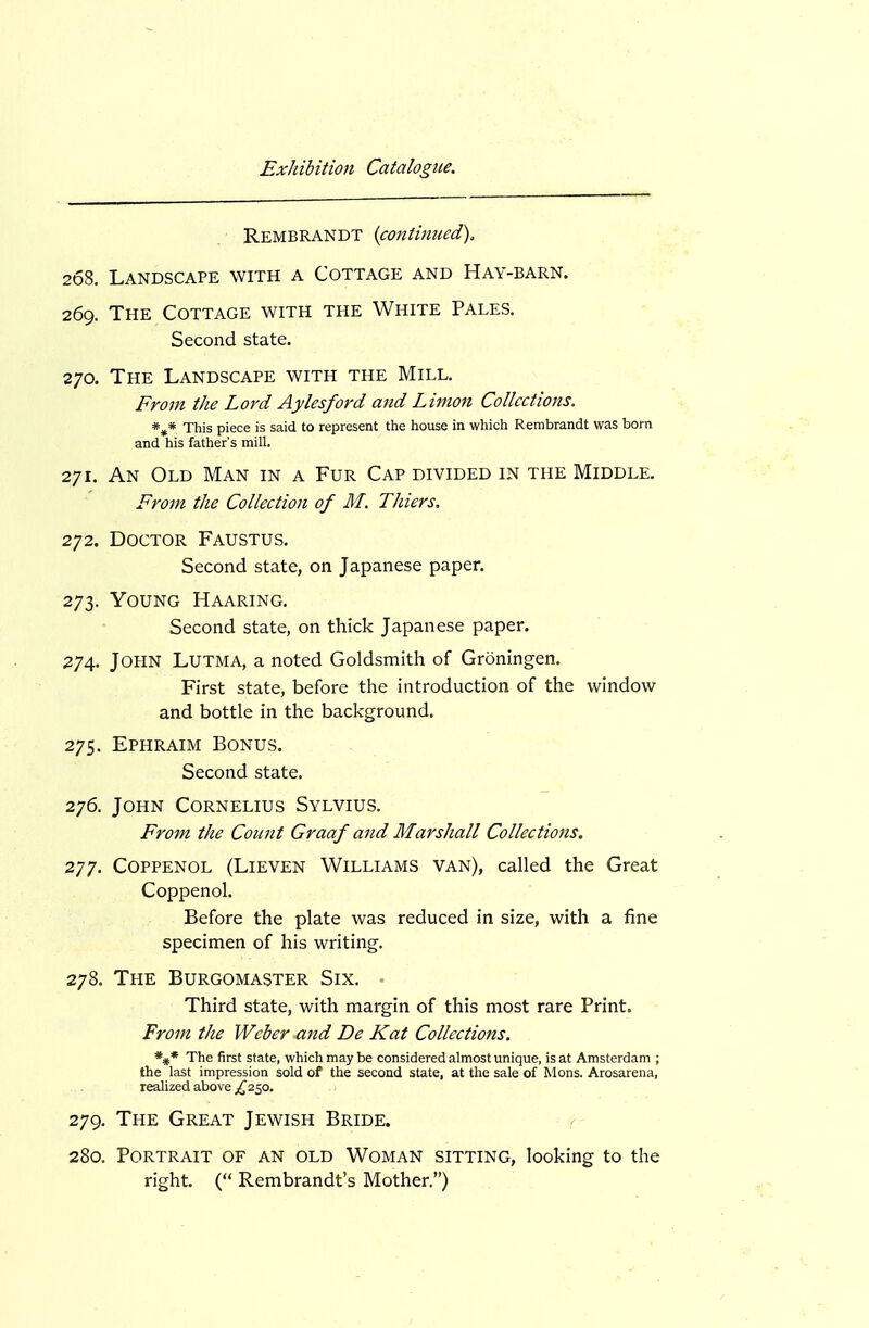 Rembrandt {continued). 268. Landscape with a Cottage and Hay-barn. 269. The Cottage with the White Pales. Second state. 270. The Landscape with the Mill. From the Lord Aylesford and Linion Collections. *»* This piece is said to represent the house in which Rembrandt was born and his father's mill. 271. An Old Man in a Fur Cap divided in the Middle. From the Collection of M. Thiers. 272. Doctor Faustus. Second state, on Japanese paper. 273. Young Haaring. Second state, on thick Japanese paper. 274. John Lutma, a noted Goldsmith of Groningen. First state, before the introduction of the window and bottle in the background. 275. Ephraim Bonus. Second state. 276. John Cornelius Sylvius. From, the Count Graaf and Marshall Collections. 277. Coppenol (Lieven Williams van), called the Great Coppenol. Before the plate was reduced in size, with a fine specimen of his writing. 278. The Burgomaster Six. Third state, with margin of this most rare Print. From the Weber and De Kat Collections. *#* The first state, which may be considered almost unique, is at Amsterdam ; the last impression sold of the second state, at the sale of Mons. Arosarena, realized above 279. The Great Jewish Bride. 280. Portrait of an old Woman sitting, looking to the right. ( Rembrandt's Mother.)