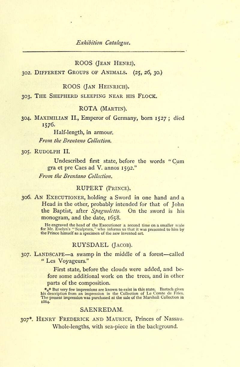 ROOS (Jean Henri). 302. Different Groups of Animals. (25, 26, 30.) ROOS (Jan Heikrich). 303. The Shepherd sleeping near his Flock. ROTA (Martin). 304. Maximilian II., Emperor of Germany, born 1527 ; died 1576. Half-length, in armour. From the Brentano Collection. 305. Rudolph II. Undescribed first state, before the words  Cum gra et pre Caes ad V. annos 1592. From the Brentano Collection. RUPERT (Prince). 306. An Executioner, holding a Sword in one hand and a Head in the other, probably intended for that of John the Baptist, after Spagnolctto. On the sword is his monogram, and the date, 1658. He engraved the head of the Executioner a second time on a smaller scale for Mr. Evelyn's  Sculptura, who informs us that it was presented to him by the Prince himself as a specimen of the new invented art. RUYSDAEL (Jacob). 307. Landscape—a swamp in the middle of a forest—called  Les Voyageurs. First state, before the clouds were added, and be- fore some additional work on the trees, and in other parts of the composition. But very few impressions are known to exist in this state. Bartsch gives his description from an impression in the Collection of Le Comte de Fries. The present impression was purchased at the sale of the Marshall Collection in 1864. SAENREDAM. 307*. Henry Frederick and Maurice, Princes of Nassau. Whole-lengths, with sea-piece in the background.