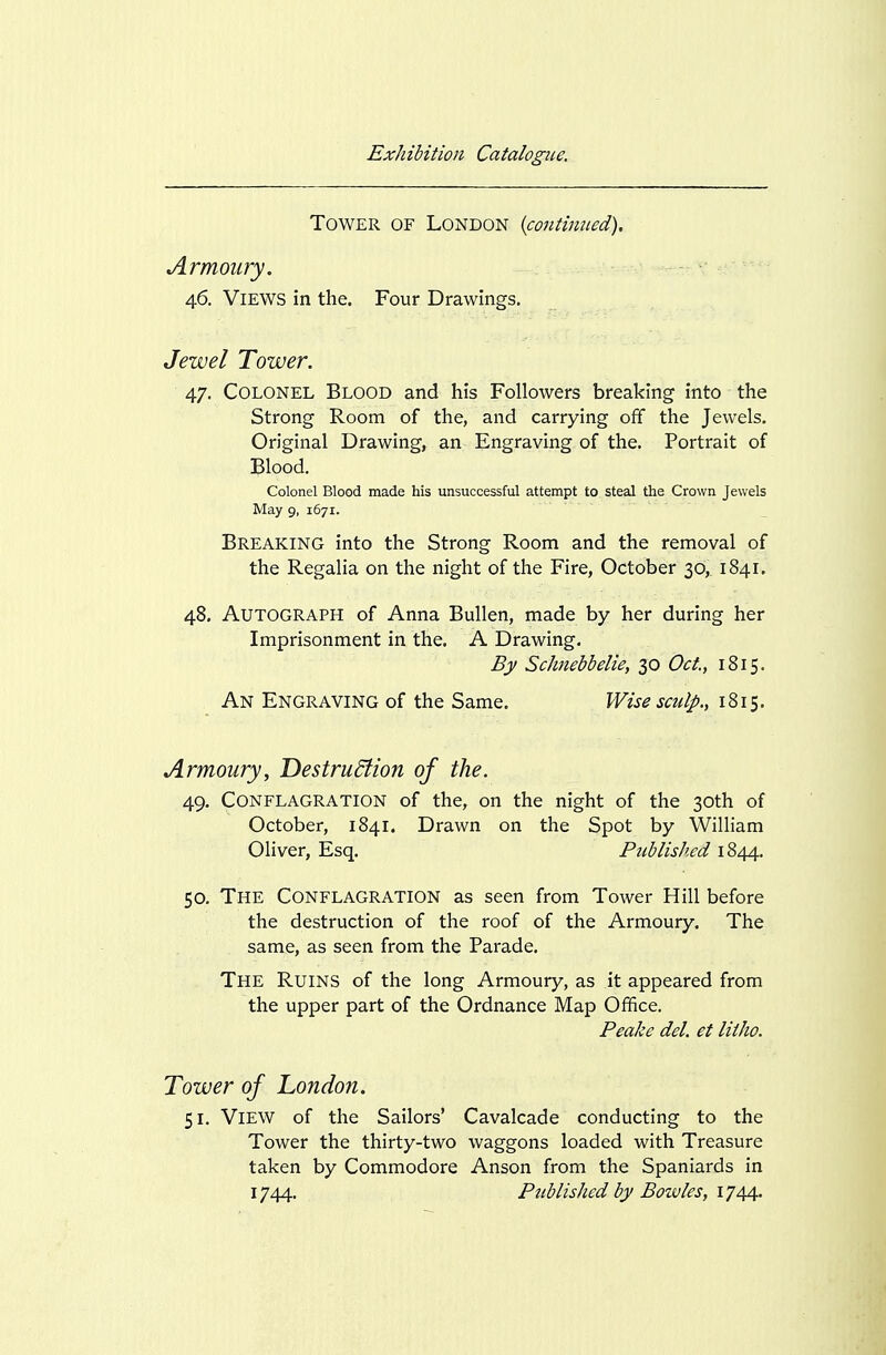 Tower of London {continued). Armoury. 46. Views in the. Four Drawings. Jewel Tower. 47. Colonel Blood and his Followers breaking into the Strong Room of the, and carrying off the Jewels. Original Drawing, an Engraving of the. Portrait of Blood. Colonel Blood made his unsuccessful attempt to steal the Crown Jewels May 9, 1671. Breaking into the Strong Room and the removal of the Regalia on the night of the Fire, October 30, 1841. 48. Autograph of Anna Bullen, made by her during her Imprisonment in the. A Drawing. By Schnebbelie, 30 Oct., 1815. An Engraving of the Same. Wise sculp., 1815. Armoury, Destrudiion of the. 49. Conflagration of the, on the night of the 30th of October, 1841. Drawn on the Spot by William Oliver, Esq. Published 1844. 50. The Conflagration as seen from Tower Hill before the destruction of the roof of the Armoury. The same, as seen from the Parade. The Ruins of the long Armoury, as it appeared from the upper part of the Ordnance Map Office. Peake del. et litho. Tower of London. 51. View of the Sailors' Cavalcade conducting to the Tower the thirty-two waggons loaded with Treasure taken by Commodore Anson from the Spaniards in 1744. Published by Bozvles, 1744.