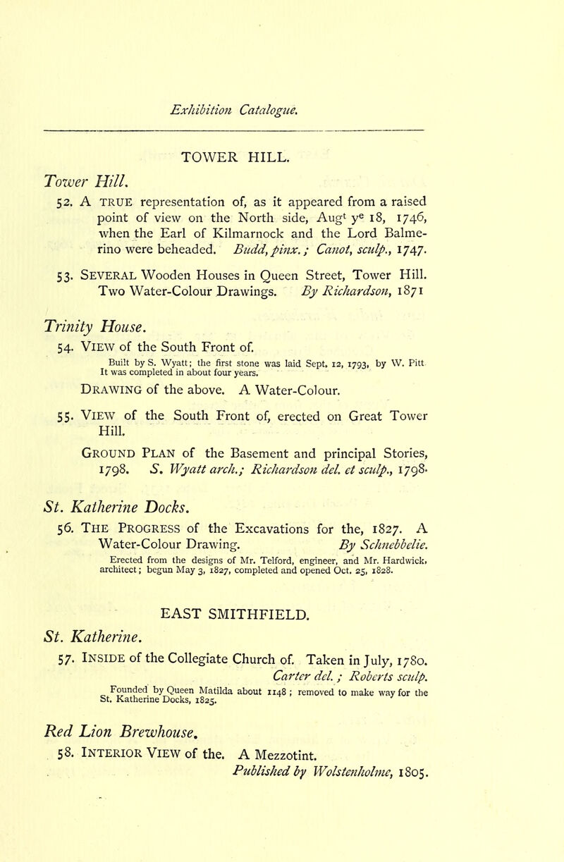 TOWER HILL. Toxver Hill. 52. A TRUE representation of, as it appeared from a raised point of view on the North side, Aug' 18, 1746, when the Earl of Kilmarnock and the Lord Balme- rino were beheaded. Budd,pinx.; Canoi, sadp., IJ^J. 53. Several Wooden Houses in Queen Street, Tower Hill. Two Water-Colour Drawings. By Richardson, 1871 Trinity House. 54. View of the South Front of. Built byS. Wyatt; the first stone was laid Sept. 12, 1793, by W. Pitt It was completed in about four years. Drawing of the above. A Water-Colour. 55. View of the South Front of, erected on Great Tower Hill. Ground Plan of the Basement and principal Stories, 1798. 6. Wyatt arch.; Richardson del, et sculp., 1798- St. Katheriiie Docks. 56. The Progress of the Excavations for the, 1827. A Water-Colour Drawing. By ScJinebbelie. Erected from the designs of Mr. Telford, engineer, and Mr. Hardwick. architect; begun May 3, 1827, completed and opened Oct. 25, 1828. EAST SMITHFIELD, St. Katherine. 57. Inside of the Collegiate Church of Taken in July, 1780. Carter del. ; Roberts sculp. Founded by Queen Matilda about 1148 ; removed to make way for the St. Katherine Docks, 1825. Ked 'Lion Brewhouse. 58. Interior View of the. A Mezzotint. Published by Wolstenhohne, 1805.