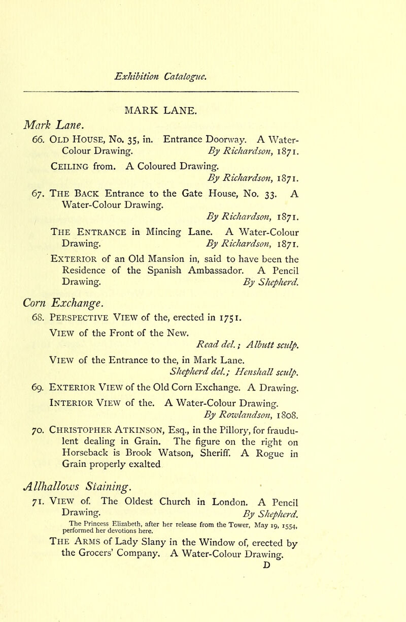 MARK LANE. Mark Lane. 66. Old House, No. 35, in. Entrance Doorway. A Water- Colour Drawing. By Richardson, 1871. Ceiling from. A Coloured Drawing. By Richardson, 1871. 67. The Back Entrance to the Gate House, No. 33. A Water-Colour Drawing. By Richardson, 1871. The Entrance in Mincing Lane. A Water-Colour Drawing. By Richardson, 1871. Exterior of an Old Mansion in, said to have been the Residence of the Spanish Ambassador. A Pencil Drawing. By Shepherd. Corn Exchange. 68. Perspective View of the, erected in 1751. View of the Front of the New. Read del.; Albutt sculp. View of the Entrance to the, in Mark Lane. Shepherd del.; Henshall sculp. 69. Exterior View of the Old Corn Exchange. A Drawing. Interior View of the. A Water-Colour Drawingr. By Rowlandson, 1808. 70. Christopher Atkinson, Esq., in the Pillory, for fraudu- lent dealing in Grain. The figure on the right on Horseback is Brook Watson, Sheriff. A Rogue in Grain properly exalted Allhallows Stai7iing. 71. View of The Oldest Church in London. A Pencil Drawing. By Shepherd. The Princess Elizabeth, after her release from the Tower, May 19, 1554, performed her devotions here. The Arms of Lady Slany in the Window of, erected by the Grocers' Company. A Water-Colour Drawing. D