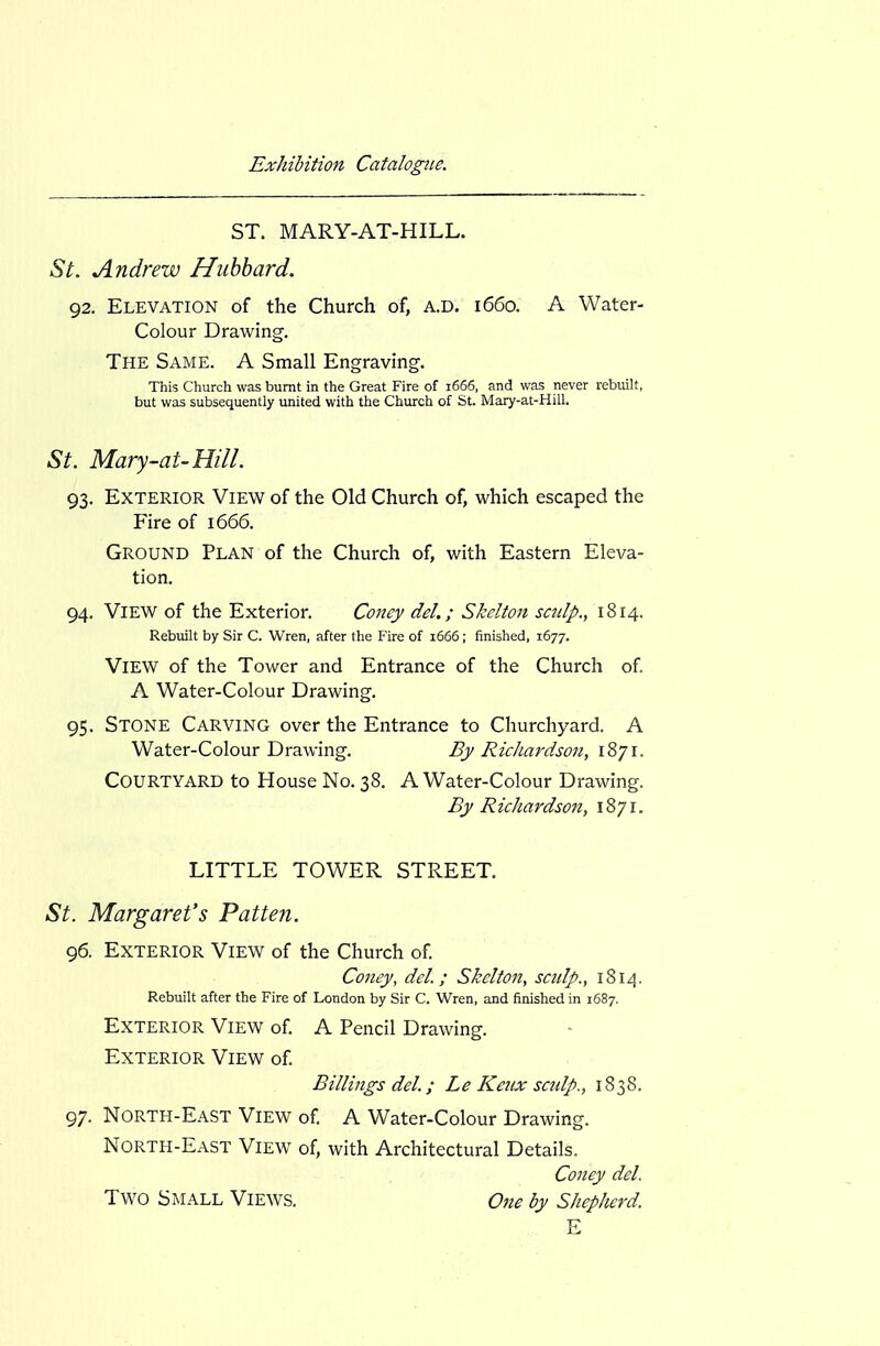 ST. MARY-AT-HILL. St. Andrew Hubbard. 92. Elevation of the Church of, a.d. 1660. A Water- Colour Drawing. The Same. A Small Engraving. This Church was burnt in the Great Fire of 1666, and was never rebuilt, but was subsequently united with the Church of St. Mary-at-Hill. St. Mary-at-Hill. 93. Exterior View of the Old Church of, which escaped the Fire of 1666. Ground Plan of the Church of, with Eastern Eleva- tion. 94. View of the Exterior. Coney del.; Skelton sculp., 1814. Rebuilt by Sir C. Wren, after the P'ire of 1666; finished, 1677. View of the Tower and Entrance of the Church of A Water-Colour Drawing. 95. Stone Carving over the Entrance to Churchyard. A Water-Colour Drawing. By Richardson, 1871. Courtyard to House No. 38, A Water-Colour Drawing. By Richardson, 1871. LITTLE TOWER STREET. St. Margaret's Patten. 96. Exterior View of the Church of Coney, del. ; Skeltoit, scidp., 1814. Rebuilt after the Fire of London by Sir C. Wren, and finished in 1687. Exterior View of A Pencil Drawing. Exterior View of Billings del.; Le Keiix scidp., 1838. 97. North-East View of A Water-Colour Drawing. North-East View of, with Architectural Details. Coney del. Two Small Views. One by Shepherd. E