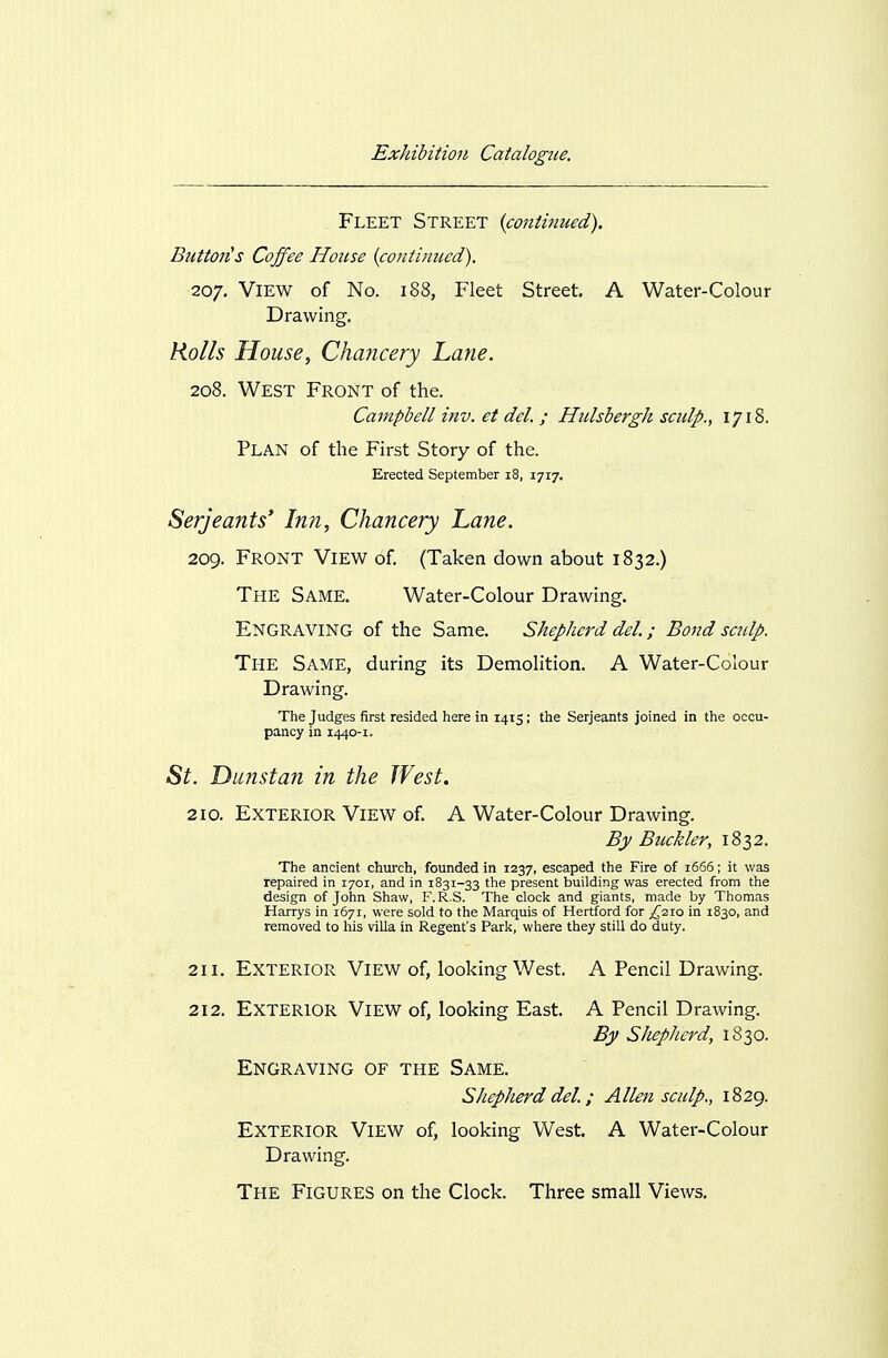 Fleet Street {continued). Buttofis Coffee House (continued). 207. View of No. 188, Fleet Street, A Water-Colour Drawing. Kolls House, Chancery Lane. 208. West Front of the. Campbell inv. et del. ; Hulshergh sculp., 1718. Plan of the First Story of the. Erected September i8, 1717. Serjeants' Inn, Chancery Lane. 209. Front View of. (Taken down about 1832.) The Same. Water-Colour Drawing. Engraving of the Same. Shepherd del.; Bond sculp. The Same, during its Demolition. A Water-Colour Drawing. The Judges first resided here in 1415; the Serjeants joined in the occu- pancy in 1440-1. «S^. Dunstan in the West. 210. Exterior View of. A Water-Colour Drawing. By Buckler, 1832. The ancient church, founded in 1237, escaped the Fire of 1666; it was repaired in 1701, and in 1831-33 the present building was erected from the design of John Shaw, F.R.S. The cloclc and giants, made by Thomas Harrys in 1671, were sold to the Marquis of Hertford for ;^2io in 1830, and removed to his villa in Regent's Park, where they still do duty. 211. Exterior View of, looking West, A Pencil Drawing. 212. Exterior View of, looking East. A Pencil Drawing. By Shepherd, 1830. Engraving of the Same. Shepherd del.; Allen sculp., 1829. Exterior View of, looking West. A Water-Colour Drawing. The Figures on the Clock. Three small Views.