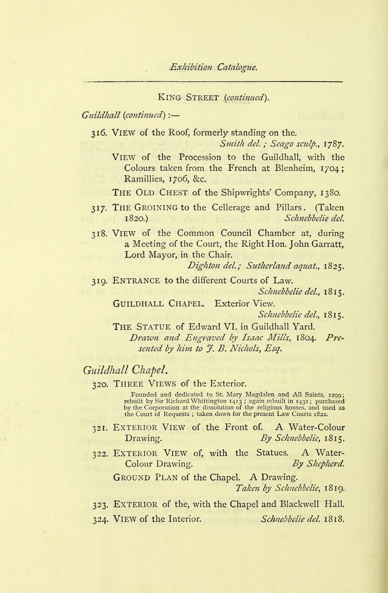 King Street icontimed). Guildhall {continued):— 316. View of the Roof, formerly standing on the. Smith del. ; Seago sculp., 1787. View of the Procession to the Guildhall, with the Colours taken from the French at Blenheim, 1704; Ramillies, 1706, &c. The Old Chest of the Shipwrights' Company, 1380. 317. The Groining to the Cellerage and Pillars. (Taken 1820.) Schnebbelie del. 318. View of the Common Council Chamber at, during a Meeting of the Court, the Right Hon. John Garratt, Lord Mayor, in the Chair. Dightondel.; Sutherland aquat., 1825. 319. Entrance to the different Courts of Law. Schnebbelie del., Guildhall Chapel. Exterior View. Schnebbelie del., 1815. The Statue of Edward VI. in Guildhall Yard. Drawn and Engraved by Isaac Mills, 1804. Pre- sented by him to J. B. Nichols, Esq. Guildhall Chapel. 320. Three Views of the Exterior. Founded and dedicated to St. Mary Magdalen and All Saints, 1299; rebuilt by Sir Richard Whittington 1413 ; again rebuilt in 1431; purchased by the Corporation at the dissolution of the religious houses, and used as the Court of Requests ; taken down for the present Law Courts 1822. 321. Exterior View of the Front of. A Water-Colour Drawing. By Schnebbelie, 1815. 322. Exterior View of, with the Statues. A Water- Colour Drawing. By Sliepherd. Ground Plan of the Chapel. A Drawing. Taken by Schnebbelie, 1819. 323. Exterior of the, with the Chapel and Blackwell Hall. 324. View of the Interior. Schnebbelie del. 1818.