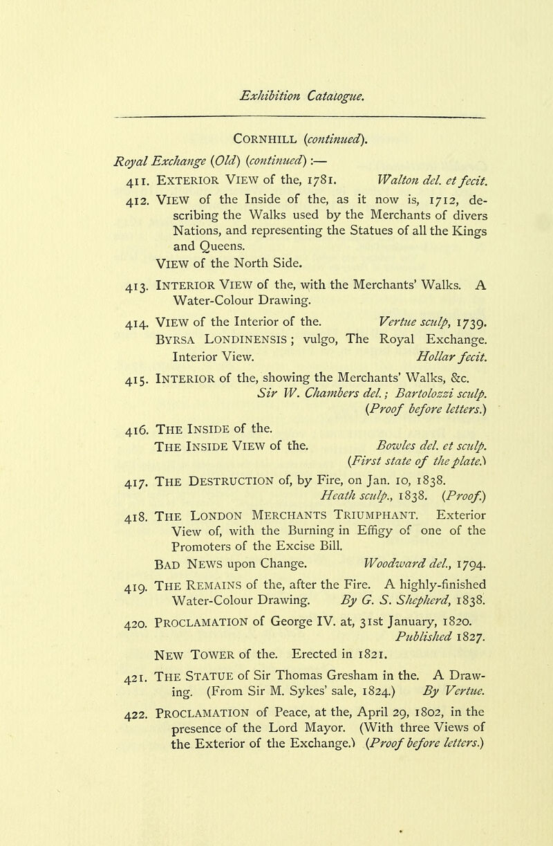 CORNHILL {continued). Royal Exchange {Old) {contimied):— 411. Exterior View of the, 1781. Walton del et fecit. 412. View of the Inside of the, as it now is, 1712, de- scribing the Walks used by the Merchants of divers Nations, and representing the Statues of all the Kings and Queens. View of the North Side. 413. Interior View of the, with the Merchants' Walks. A Water-Colour Drawing. 414. View of the Interior of the. Vertiie sculp, 1739. Byrsa Londinensis ; vulgo, The Royal Exchange. Interior View. Hollar fecit. 415. Interior of the, showing the Merchants' Walks, &c. Sir W. Chambers del; Bartolozzi sculp. {Proof before letters^ 416. The Inside of the. The Inside View of the, Bowles del. et sculp. {First state of the plate.) 417. The Destruction of, by Fire, on Jan. 10, 1838. Heath sculp., {Proof.) 418. The London Merchants Triumphant. Exterior View of, with the Burning in Effigy of one of the Promoters of the Excise Bill. Bad News upon Change. Woodward del, 1794. 419. The Remains of the, after the Fire. A highly-finished Water-Colour Drawing. By G. S. Shepherd, 1838. 420. Proclamation of George IV. at, 31st January, 1820. Published 1827. New Tower of the. Erected in 1821. 421. The Statue of Sir Thomas Gresham in the. A Draw- ing. (From Sir M. Sykes' sale, 1824.) By Vertue. 422. Proclamation of Peace, at the, April 29, 1802, in the presence of the Lord Mayor. (With three Views of the Exterior of the Exchange.) {Proof before letters)