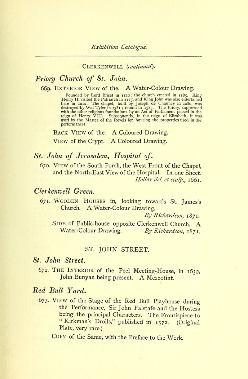 Clerkenwell (continued). Friory Church of St. John. 669. Exterior View of the. A Water-Colour Drawing. Founded by Lord Briset in iiio; the church erected in 1185. King Henry II. visited the Patriarch in 1185, and King John was also entertained here in 1212. The chapel, built by Joseph de Chauncy in 1280, was destroyed by Wat Tyler in 1381 ; rebuilt in 1385. The Priory, suppressed with the other religious foundations by an Act of Parliament passed in the reign of Henry VIII. Subsequently, in the reign of Ehzabefh, it was used by the Master of the Revels for housing the properties used in the performances. Back View of the, A Coloured Drawing. View of the Crypt. A Coloured Drawing. St. xfohn of Jerusalem, Hospital of, 670. View of the South Porch, the West Front of the Chapel, and the North-East View of the Hospital. In one Sheet. Hollar del. et sculp., 1661. Chrkenwell Green. 6'ji. Wooden Houses in, looking towards St. James's Church. A Water-Colour Drawing. By R ichardson, 1871. Side of Public-house opposite Clerkenwell Church. A Water-Colour Drawing. By Richardson, 1871. ST. JOHN STREET. St. John Street. 672. The Interior of the Peel Meeting-Hou.se, in 1632, John Bunyan being present. A Mezzotint. Red Bull Yard. 67Z. View of the Stage of the Red Bull Playhouse during the Performance, Sir John Falstafe and the Hostess being the principal Characters. The Frontispiece to  Kirkman's Drolls, published in 1572. (Original Plate, very rare.) Copy of the Same, with the Preface to the Work.