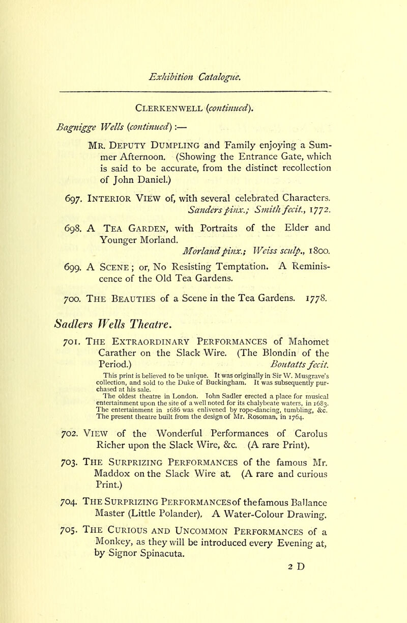 Clerkenwell {continued). Bagnigge Wells (continued):— Mr. Deputy Dumpling and Family enjoying a Sum- mer Afternoon. (Showing the Entrance Gate, which is said to be accurate, from the distinct recollection of John Daniel.) 697. Interior View of, with several celebrated Characters. Sanders pinx.; Smith fecit., 1772- 698. A Tea Garden, with Portraits of the Elder and Younger Morland. Morlandpinx.; Weiss sctdp., 1800. 699. A Scene ; or, No Resisting Temptation. A Reminis- cence of the Old Tea Gardens. 700. The Beauties of a Scene in the Tea Gardens. 1778. Sadlers Wells Theatre. 701. The Extraordinary Performances of Mahomet Carather on the Slack Wire. (The Blondin of the Period.) Boutatts fecit. This print is believed to be unique. It was originally in Sir W. Musgrave's collection, and sold to the Duke of Buckingham. It was subsequently pur- chased at his sale. The oldest theatre in London. Tohn Sadler erected a place for musical entertainment upon the site of a well noted for its chalybeate waters, in 1683. The entertainment in i685 was enlivened by rope-dancing, tumbling, &c. The present theatre built from the design of Mr. Rosoman, in 1764. 702. View of the Wonderful Performances of Carolus Richer upon the Slack Wire, &c. (A rare Print). 703. The Surprizing Performances of the famous Mr. Maddox on the Slack Wire at. (A rare and curious Print.) 704. The Surprizing Performances of thefamous Ballance Master (Little Polander), A Water-Colour Drawing. 705. The Curious and Uncommon Performances of a Monkey, as they will be introduced every Evening at, by Signor Spinacuta. 2 D