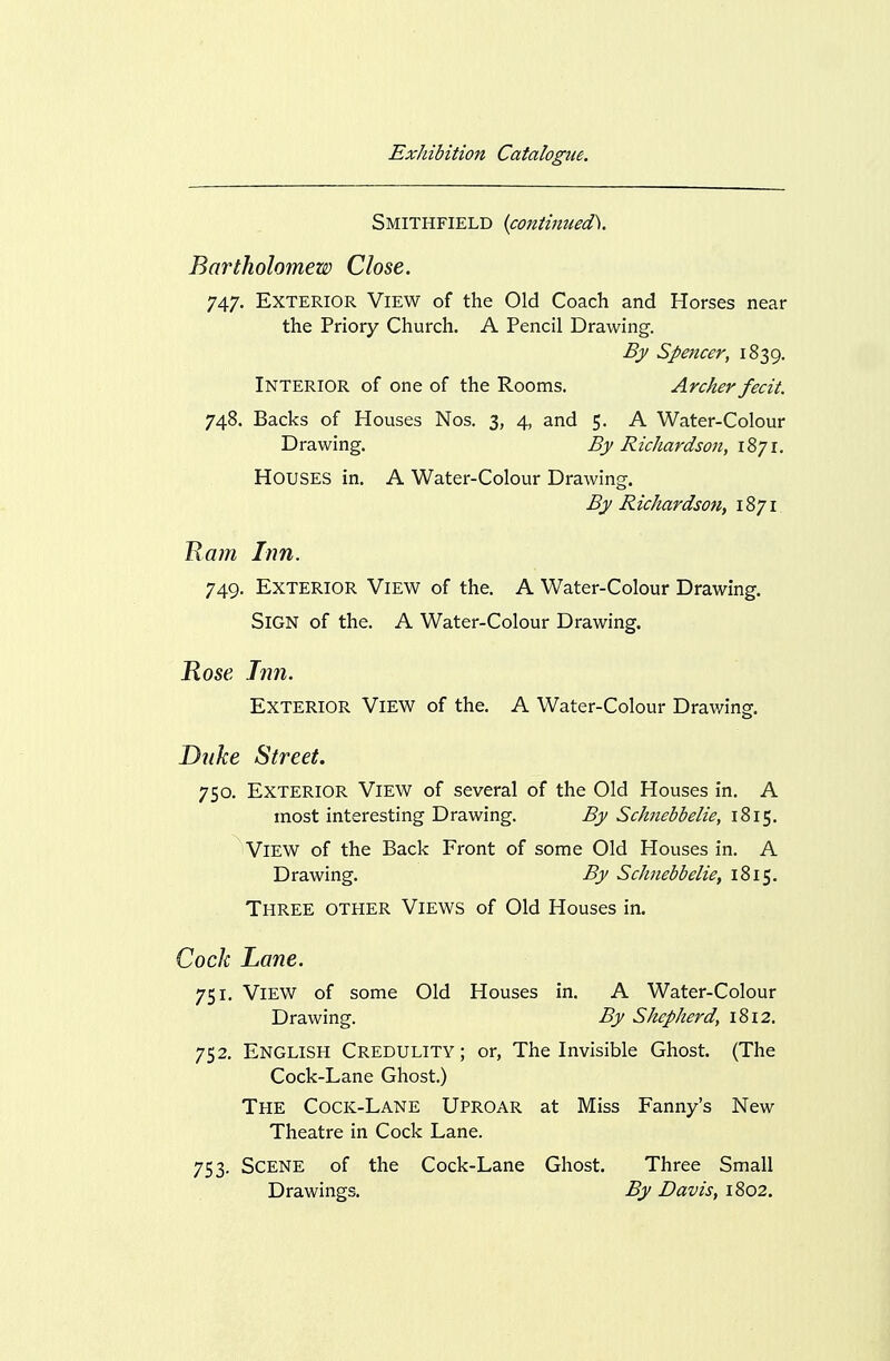 Smithfield {contiJizted). Bartholomew Close. 747. Exterior View of the Old Coach and Horses near the Priory Church. A Pencil Drawing. B)> Spencer, 1839. Interior of one of the Rooms. Archer fecit. 748. Backs of Houses Nos. 3, 4, and 5. A Water-Colour Drawing. By Richardson, 1871. Houses in. A Water-Colour Drawing. By Richardson, 1871 Ham Inn. 749. Exterior View of the. A Water-Colour Drawing. Sign of the. A Water-Colour Drawing. Hose Inn. Exterior View of the. A Water-Colour Drawing. Duke Street. 750. Exterior View of several of the Old Houses in. A most interesting Drawing. By Schnebbelie, 1815. View of the Back Front of some Old Houses in. A Drawing. By Schnebbelie, 1815. Three other Views of Old Houses in. Cock Lane. 751. View of some Old Houses in. A Water-Colour Drawing. By Shepherd, 1812. 752. English Credulity; or, The Invisible Ghost. (The Cock-Lane Ghost.) The Cock-Lane Uproar at Miss Fanny's New Theatre in Cock Lane. 753. Scene of the Cock-Lane Ghost. Three Small Drawings. By Davis, 1802.