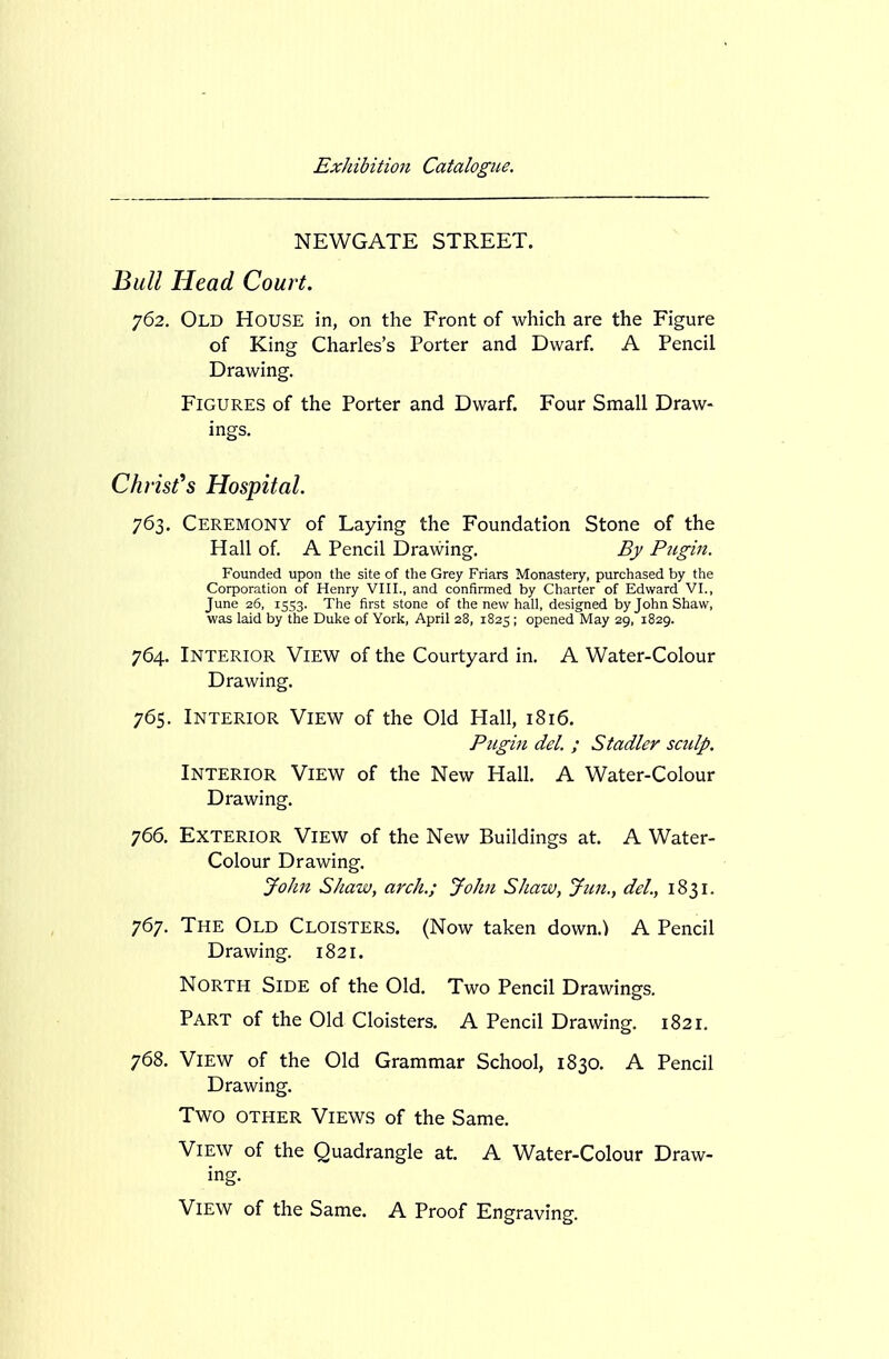 NEWGATE STREET. J^ull Head Court. y62. Old House in, on the Front of which are the Figure of King Charles's Porter and Dwarf A Pencil Drawing. Figures of the Porter and Dwarf. Four Small Draw- ings. Christ's Hospital. 763. Ceremony of Laying the Foundation Stone of the Hall of. A Pencil Drawing. By Ptigin. Founded upon the site of the Grey Friars Monastery, purchased by the Corporation of Henry VIII., and confirmed by Charter of Edward VI., June 26, 15S3. The first stone of the new hall, designed by John Shaw, was laid by the Duke of York, April 28, 1825; opened May 29, 1829. 764. Interior View of the Courtyard in. A Water-Colour Drawing. 765. Interior View of the Old Hall, 1816. Pugin del. ; Stadler sculp. Interior View of the New Hall. A Water-Colour Drawing. 766. Exterior View of the New Buildings at. A Water- Colour Drawing. John Shaw, arch.; John Shaw, Jim., del., 1831. 767. The Old Cloisters. (Now taken down.) A Pencil Drawing. 1821. North Side of the Old. Two Pencil Drawings. Part of the Old Cloisters. A Pencil Drawing. 1821. 768. View of the Old Grammar School, 1830. A Pencil Drawing. Two other Views of the Same. View of the Quadrangle at. A Water-Colour Draw- ing. View of the Same. A Proof Engraving.