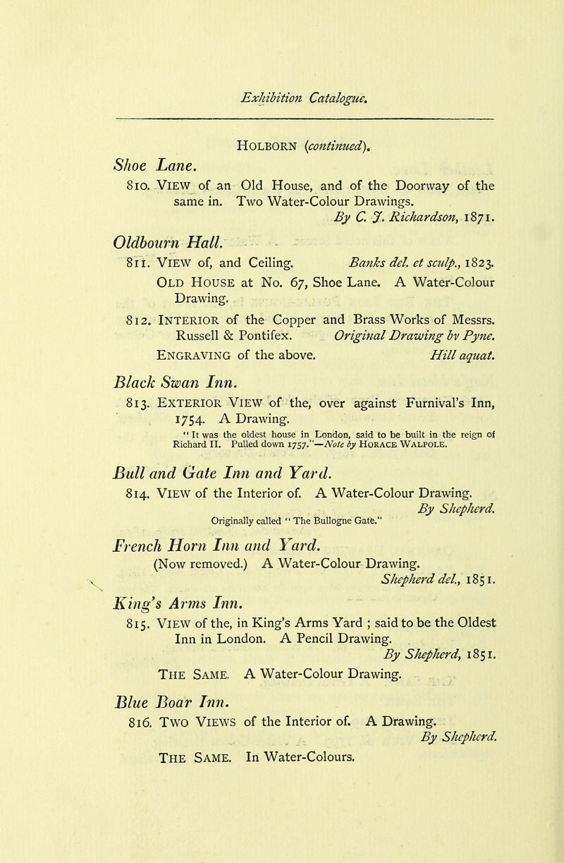 HOLBORN {contimied). Shoe Lane. 810. View of an Old House, and of the Doorway of the same in. Two Water-Colour Drawings. By C. %. Richardson, 1871. Oldboiirn Hall. 811. View of, and Ceiling. Banks del. et sculp., \2>2i. Old House at No. 67, Shoe Lane. A Water-Colour Drawing. 812. Interior of the Copper and Brass Works of Messrs. Russell & Pontifex. Original Drawing bv Pyne. Engraving of the above. Hill aquat. Black Swan Inn. 813. Exterior View of the, over against Furnival's Inn, 1754. A Drawing.  It was the oldest house in London, said to be built in the reign of Richard II, Pulled down 1757.—iVo^£ by HORACE Walpole. Bull and Gate Inn and Yard. 814. View of the Interior of. A Water-Colour Drawing. By Shepherd. Originally called  The Bullogne Gate. French Horn Inn and Yard. (Now removed.) A Water-Colour Drawing. Shepherd del., 1851. King's Arms Inn. 815. View of the, in King's Arms Yard ; said to be the Oldest Inn in London. A Pencil Drawing. By Shepherd, i8si. The Same, A Water-Colour Drawing. Blue Boar Inn. 816. Two Views of the Interior of. A Drawing. By Shepherd. The Same. In Water-Colours,