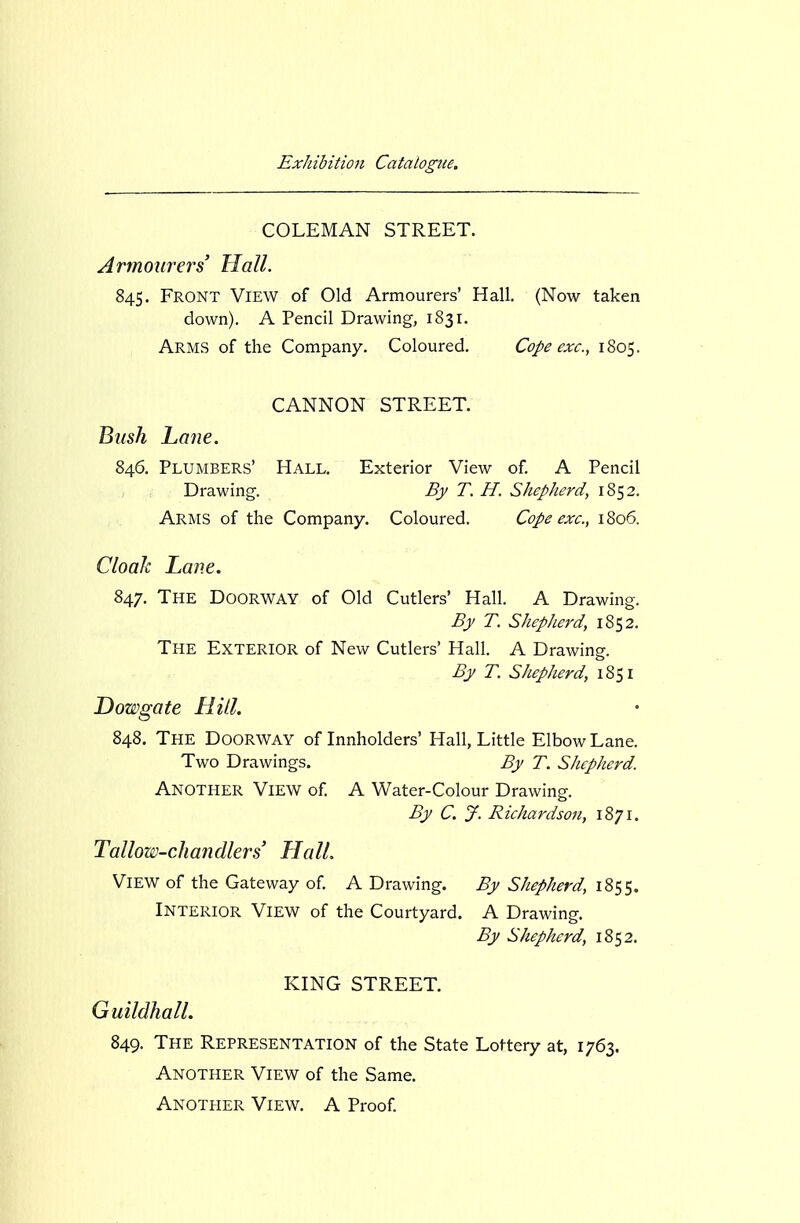 COLEMAN STREET. Armourers' Hall. 845. Front View of Old Armourers' Hall. (Now taken down). A Pencil Drawing, 1831. Arms of the Company. Coloured. Cope exc, 1805. CANNON STREET. J^mh Lane. 846. Plumbers' Hall. Exterior View of. A Pencil Drawing. By T. H. Shepherd, 1852. Arms of the Company. Coloured. Cope exc, 1806. Cloak Lane. 847. The Doorway of Old Cutlers' Hall. A Drawing. By T. Shepherd, 1852. The Exterior of New Cutlers' Hall. A Drawing. By T. Shepherd, 1851 Dowgate Hill. 848. The Doorway of Innholders' Hall, Little Elbow Lane. Two Drawings. By T. Shepherd. Another View of. A Water-Colour Drawing. By C. jf. Richardson, 1871. Tallow-chandlers HalL View of the Gateway of. A Drawing. By Shepherd, 1855. Interior View of the Courtyard. A Drawing. By Shepherd, 1852. KING STREET. Guildhall. 849. The Representation of the State Lottery at, 1763. Another View of the Same. Another View. A Proof