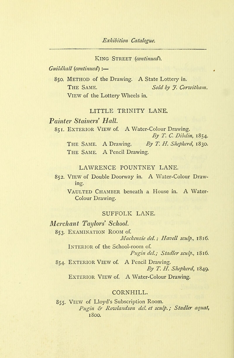 King Street {continued^. Guildhall {continued) :— 850. Method of the Drawing. A State Lottery in. The Same. Sold by J. Corwitham, View of the Lottery Wheels in. LITTLE TRINITY LANE. Vainttr Stainers Hall. 851. Exterior View of A Water-Colour Drawing. Bjf T. C. Dibdin, 1854. The Same. A Drawing. By T. H. Shepherd, 1830, The Same. A Pencil Drawing. LAWRENCE POUNTNEY LANE. 852. View of Double Doorway in. A Water-Colour Draw- ing. Vaulted Chamber beneath a House in. A Water- Colour Drawing, SUFFOLK LANE. Merchant Taylors School. 853. Examination Room of Mackenzie del.; Havell sculp., 1816. Interior of the School-room of Pitgin del.; Stadler sculp., 1816. 854. Exterior View of A Pencil Drawing. By T. H. Shepherd, 1849. Exterior View of A Water-Colour Drawing. CORNHILL. 855. View of Lloyd's Subscription Room. Pugin & Rowlandson del. et scidp.; Stadler aquat, 1800.
