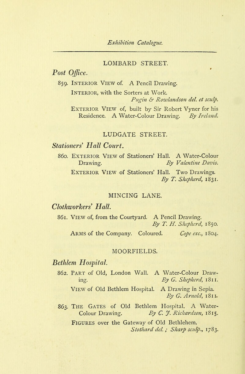 LOMBARD STREET. Po5^ Office. 859. Interior View of. A Pencil Drawing. Interior, with the Sorters at Work. Pugin & Rowlandson del. et sculp. Exterior View of, built by Sir Robert Vyner for his Residence, A Water-Colour Drawing. By Ireland. LUDGATE STREET. Stationers Hall Court. 860. Exterior View of Stationers' Hall. A Water-Colour Drawing. By Valentine Davis. Exterior View of Stationers' Hall. Two Drawings. By T. Shepherd, 1831. MINCING LANE. Clothworkers' Hall. 861. View of, from the Courtyard. A Pencil Drawing. By T. H. Shepherd, 1850. Arms of the Company. Coloured. Cope exc., iZoa^. MOORFIELDS. Bethlem Hospital. 862, Part of Old, London Wall. A Water-Colour Draw- ing. By G. Shepherd, 1811. View of Old Bethlem Hospital. A Drawing in Sepia. By G. A mold, 1811. 863. The Gates of Old Bethlem Hospital. A Water- Colour Drawing. By C. y. Richardson, 1815. Figures over the Gateway of Old Bethlehem. Stothard del. ; Sharp sculp., 1783.