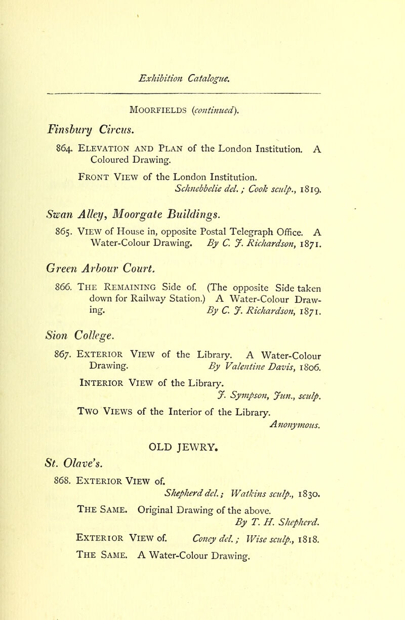 MOORFIELDS {continued). Finsbury Circus. 864. Elevation and Plan of the London Institution. A Coloured Drawing. Front View of the London Institution. Schnebbelie del. ; Cook sculp., 1819, Sxssan Alley., Moor gate Buildings. 865. View of House in, opposite Postal Telegraph Office. A Water-Colour Drawing. Bj C. J. Richardson, 1871. Green Arbour Court. 866. The Remaining Side of. (The opposite Side taken down for Railway Station.) A Water-Colour Draw- ing. By C. J. Richardson, 1871. Sion College. 867. Exterior View of the Library. A Water-Colour Drawing. By Valentine Davis, 1806. Interior View of the Library. J. Sympson, Jim., sculp. Two Views of the Interior of the Library. Anonymous. OLD JEWRY, St. Olave's. 868. Exterior View of. Shepherd del.; Watkins sculp., 1830. The Same. Original Drawing of the above. By T. H. Shepherd. Exterior View of. Coney del.; Wise scidp., 1818. The Same. A Water-Colour Drawing.