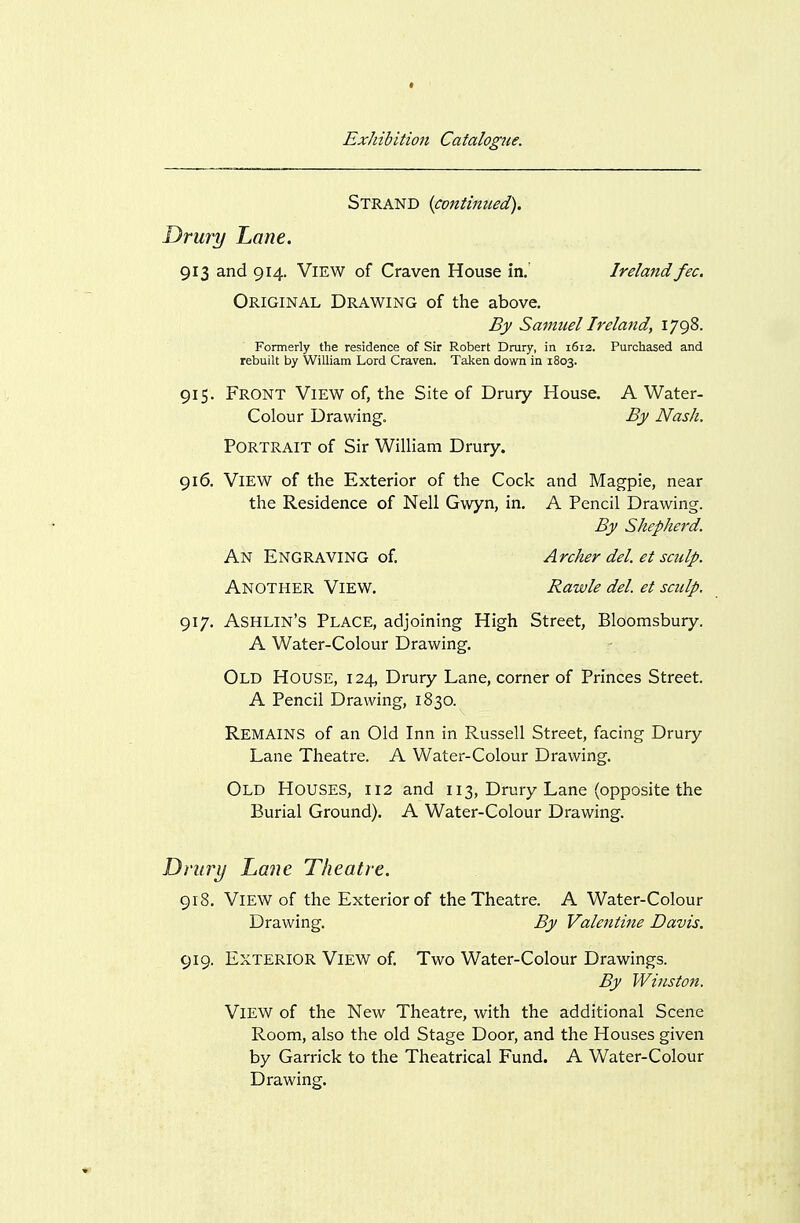 Strand {continued). Drury Lane. 913 and 914. View of Craven House in. Ireland fee. Original Drawing of the above. By Samuel Ireland, 1798. Formerly the residence of Sir Robert Drury, in 1612. Purchased and rebuilt by William Lord Craven. Taken down in 1803. 915. Front View of, the Site of Drury House. A Water- Colour Drawing. By Nash. Portrait of Sir William Drury. 916. View of the Exterior of the Cock and Magpie, near the Residence of Nell Gwyn, in. A Pencil Drawing. By Shepherd. An Engraving of. Archer del et sculp. Another View. Rawle del. et sculp. 917. Ashlin's Place, adjoining High Street, Bloomsbury. A Water-Colour Drawing. Old House, 124, Drury Lane, corner of Princes Street. A Pencil Drawing, 1830. Remains of an Old Inn in Russell Street, facing Drury Lane Theatre. A Water-Colour Drawing. Old Houses, 112 and 113, Drury Lane (opposite the Burial Ground). A Water-Colour Drawing. Drury Lane Theatre. 918. View of the Exterior of the Theatre. A Water-Colour Drawing. By Valentine Davis. 919. Exterior View of. Two Water-Colour Drawings. By Winston. View of the New Theatre, with the additional Scene Room, also the old Stage Door, and the Houses given by Garrick to the Theatrical Fund. A Water-Colour Drawing.