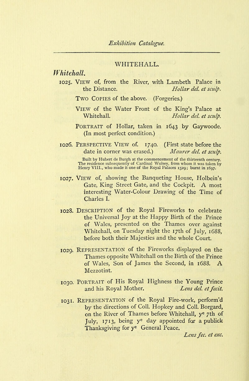 WHITEHALL. Whitehall. 1025. View of, from the River, with Lambeth Palace in the Distance. Hollar del. et sailp. Two Copies of the above. (Forgeries.) View of the Water Front of the King's Palace at Whitehall. Hollar del. et sculp. Portrait of Hollar, taken in 1643 by Gaywoode. (In most perfect condition.) 1026. Perspective View of. 1740. (First state before the date in corner was erased.) Maiirer del. et sculp. Built by Hubert de Burgh at the commencement of the thirteenth century. The residence subsequently of Cardinal Wolsey, from whom it was taken by Henry VIII., who made it one of the Royal Palaces 1529; burnt in 1697. 1027. View of, showing the Banqueting House, Holbein's Gate, King Street Gate, and the Cockpit. A most interesting Water-Colour Drawing of the Time of Charles I. 1028. Description of the Royal Fireworks to celebrate the Universal Joy at the Happy Birth of the Prince of Wales, presented on the Thames over against Whitehall, on Tuesday night the 17th of July, 1688, before both their Majesties and the whole Court. 1029. Representation of the Fireworks displayed on the Thames opposite Whitehall on the Birth of the Prince of Wales, Son of James the Second, in 1688. A Mezzotint. 1030. Portrait of His Royal Highness the Young Prince and his Royal Mother. Lens del. et fecit. 1031. Representation of the Royal Fire-work, perform'd by the directions of Coll. Hopkey and Coll. Borgard, on the River of Thames before Whitehall, y^ 7th of July, 1713, being y^ day appointed for a publick Thanksgiving for y^ General Peace. Lens fee. et exc.