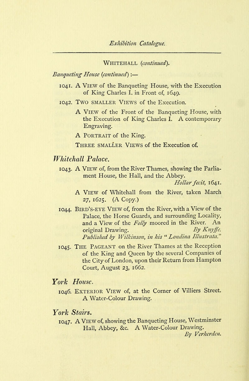 Whitehall {continued). Banqueting House {continued):— 1041. A View of the Banqueting House, with the Execution of King Charles I. in Front of, 1649. 1042. Two SMALLER ViEWS of the Execution. A View of the Front of the Banqueting House, with the Execution of King Charles I. A contemporary Engraving. A Portrait of the King. Three smaller Views of the Execution of. Whitehall Falace. 1043. View of, from the River Thames, showing the Parlia- ment House, the Hall, and the Abbey. Hollar fecit, 1641. A View of Whitehall from the River, taken March 27, 1625. (A Copy.) 1044. Bird's-eye View of, from the River, with a View of the Palace, the Horse Guards, and surrounding Locality, and a View of the Folly moored in the River. An original Drawing. By Knyffc. Published by Wilkinson, in his  Londina Illustratar 1045. The Pageant on the River Thames at the Reception of the King and Queen by the several Companies of the City of London, upon their Return from Hampton Court, August 23, 1662. Yovh House. 1046. Exterior View of, at the Corner of Villiers Street. A Water-Colour Drawing. York Stairs. 1047. A View of, showing the Banqueting House, Westminster Hall, Abbey, &c. A Water-Colour Drawing. By Verhcrdcn.