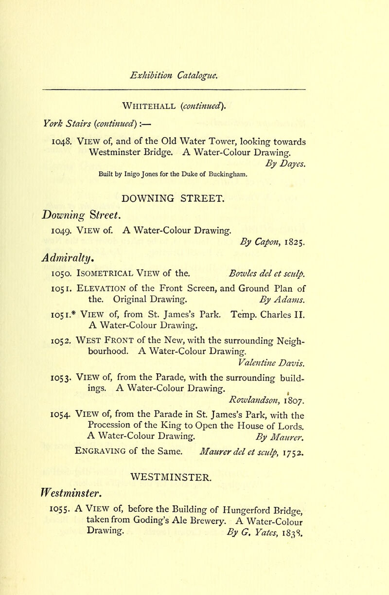 Whitehall {continued). York Stairs {continued):— 1048. View of, and of the Old Water Tower, looking towards Westminster Bridge. A Water-Colour Drawing. By Dayes. Built by Inigo Jones for the Duke of Buckingham. DOWNING STREET. Downing Street. 1049. View of. A Water-Colour Drawing. By Capo7t, 1825. Admiralty, 1050. Isometrical View of the. Bowles del et sculp. 1051. Elevation of the Front Screen, and Ground Plan of the. Original Drawing. By Adams. 1051. * View of, from St. James's Park. Temp. Charles II. A Water-Colour Drawing. 1052. West Front of the New, with the surrounding Neigh- bourhood. A Water-Colour Drawing. Valentine Davis. 1053. View of, from the Parade, with the surrounding build- ings. A Water-Colour Drawing. ^ Rowlandson, 1807. 1054. View of, from the Parade in St. James's Park, with the Procession of the King to Open the House of Lords. A Water-Colour Drawing. By Maurer. Engraving of the Same. Maurer del et sculp, 1752. WESTMINSTER. Wtstminster. loss. A View of, before the Building of Hungerford Bridge, taken from Coding's Ale Brewery. A Water-Colour Drawing. By G. Yates, 183S.