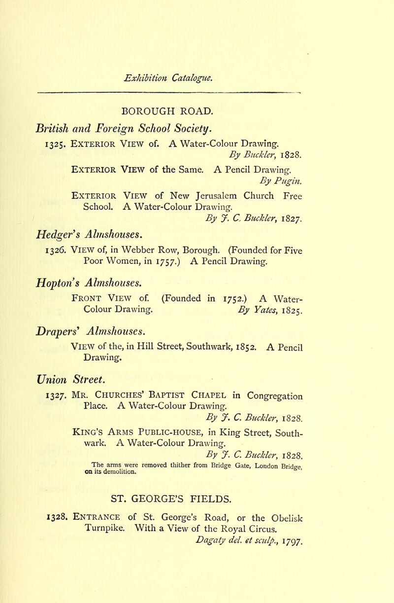 BOROUGH ROAD. British and Foreign School Society. 1325. Exterior View of. A Water-Colour Drawing. By Buckler, 1828. Exterior View of the Same. A Pencil Drawing. By Pugin. Exterior View of New Jerusalem Church Free School. A Water-Colour Drawing. By J. a Buckler, 1827. Hedger^s Almshouses. 1326. View of, in Webber Row, Borough. (Founded for Five Poor Women, in 1757.) A Pencil Drawing. Hoptofi's Almshouses. Front View of (Founded in 1752.) A Water- Colour Drawing. By Yates, 1825. Drapers^ Almshouses. View of the, in Hill Street, Southwark, 1852. A Pencil Drawing. Union Street. 1327. Mr. Churches' Baptist Chapel in Congregation Place. A Water-Colour Drawing. By J. C. Buckler, 1828. King's Arms Public-house, in King Street, South- wark. A Water-Colour Drawing. By J. C. Btickler, 1828. The arms were removed thither from Bridge Gate, London Bridge, on its demolition. ST. GEORGE'S FIELDS. 1328. Entrance of St. George's Road, or the Obelisk Turnpike. With a View of the Royal Circus. Dagaty del. et sculp., 1797.