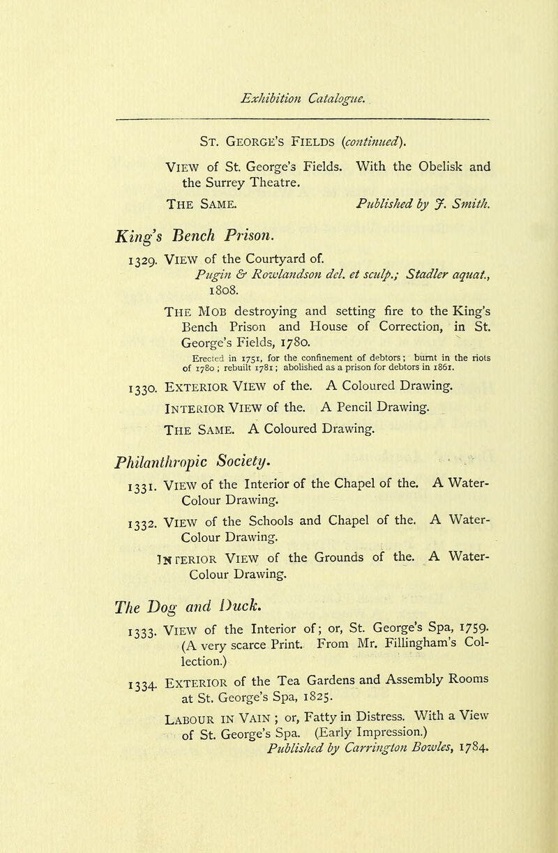 St. George's Fields (conthmed). YiEW of St. George's Fields. With the Obelisk and the Surrey Theatre. The Same. Published by J. Smith, King's Bench Prison. 1329. View of the Courtyard of. Pugin & Rowlandson del. et sculp.; Stadler aquat., The Mob destroying and setting fire to the King's Bench Prison and House of Correction, in St. George's Fields, 1780. Erected in 1751, for the confinement of debtors; burnt in the riots of 1780 ; rebuilt 1781; aboUshed as a prison for debtors in 1861. 1330. Exterior View of the. A Coloured Drawing, Interior View of the. A Pencil Drawing. The Same. A Coloured Drawing. Philanthropic Society. 1331. View of the Interior of the Chapel of the. A Water- Colour Drawing. 1332. View of the Schools and Chapel of the. A Water- Colour Drawing. Interior View of the Grounds of the. A Water- Colour Drawing. The Dog and Duck. 1333. View of the Interior of; or, St. George's Spa, 1759. (A very scarce Print. From Mr. Fillingham's Col- lection.) 1334. Exterior of the Tea Gardens and Assembly Rooms at St. George's Spa, 1825. Labour in Vain ; or, Fatty in Distress. With a View of St. George's Spa. (Early Impression.) Published by Carrington Bowles, 1784.