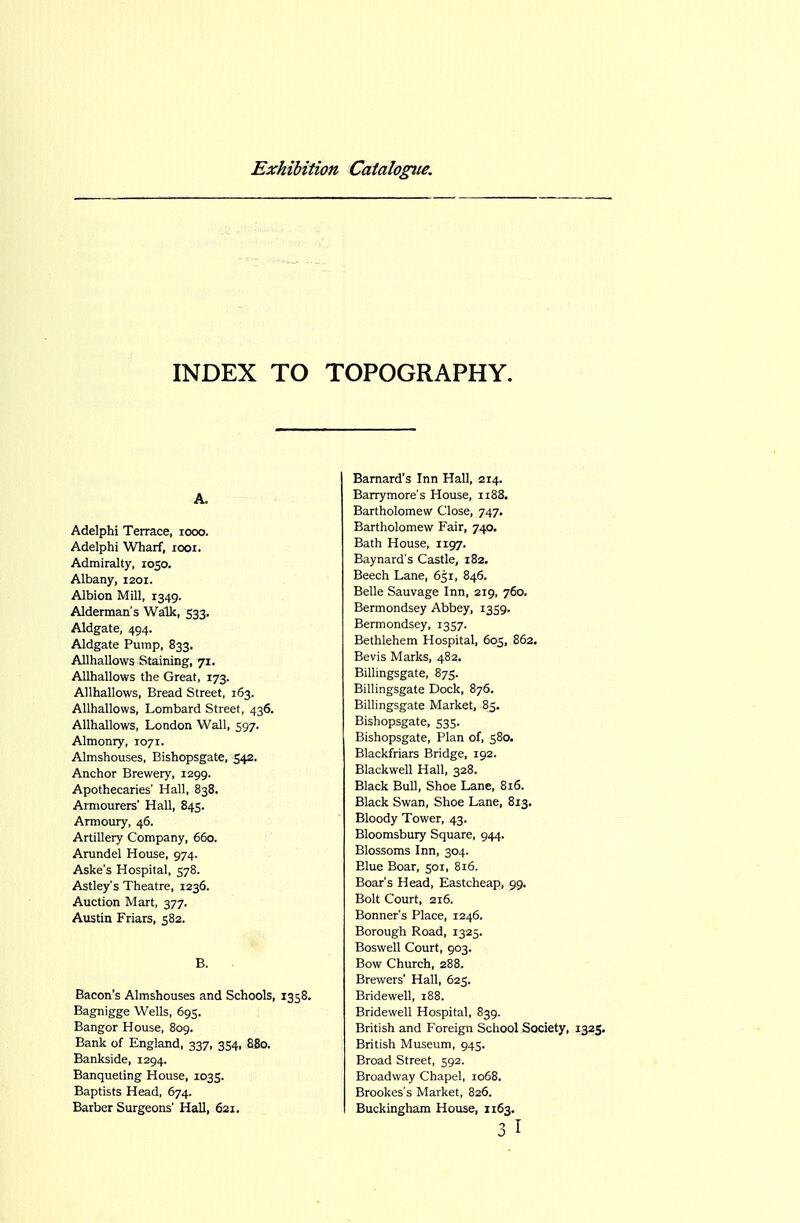 INDEX TO TOPOGRAPHY. A. Adelphi Terrace, looo. Adelphi Wharf, looi. Admiralty, 1050. Albany, 1201. Albion Mill, 1349. Alderman's Walk, 533, Aldgate, 494. Aldgate Pump, 833. AUhallows Staining, 71. Allhallows the Great, 173. AUhallows, Bread Street, 163. Allhallows, Lombard Street, 436. Allhallows, London Wall, 597. Almonry, 1071. Almshouses, Bishopsgate, 542. Anchor Brewery, 1299. Apothecaries' Hall, 838. Armourers' Hall, 845. Armoury, 46. Artillery Company, 660. Arundel House, 974. Aske's Hospital, 578. Astley's Theatre, 1236. Auction Mart, 377. Austin Friars, 582. B. Bacon's Almshouses and Schools, 1358. Bagnigge Wells, 695. Bangor House, 809. Bank of England, 337, 354, 880. Bankside, 1294. Banqueting House, 1035. Baptists Head, 674. Barber Surgeons' Hall, 621. Barnard's Inn Hall, 214. Barrymore's House, 1188. Bartholomew Close, 747. Bartholomew Fair, 740. Bath House, 1197. Baynard's Castle, 182. Beech Lane, 651, 846. Belle Sauvage Inn, 219, 760. Bermondsey Abbey, 1359. Bermondsey, 1357. Bethlehem Hospital, 605, 862. Bevis Marks, 482. Billingsgate, 875. Billingsgate Dock, 876. Billingsgate Market, 85. Bishopsgate, 535. Bishopsgate, Plan of, 580. Blackfriars Bridge, 192. Blackwell Hall, 328. Black Bull, Shoe Lane, 816. Black Swan, Shoe Lane, 813. Bloody Tower, 43. Bloomsbury Square, 944. Blossoms Inn, 304. Blue Boar, 5or, 816. Boar's Head, Eastcheap, 99. Bolt Court, 216. Bonner's Place, 1246. Borough Road, 1325. Boswell Court, 903. Bow Church, 288. Brewers' Hall, 625. Bridewell, 188. Bridewell Hospital, 839. British and Foreign School Society, 1325, British Museum, 945. Broad Street, 592. Broadway Chapel, 1068. Brookes's Market, 826. Buckingham House, 1163.