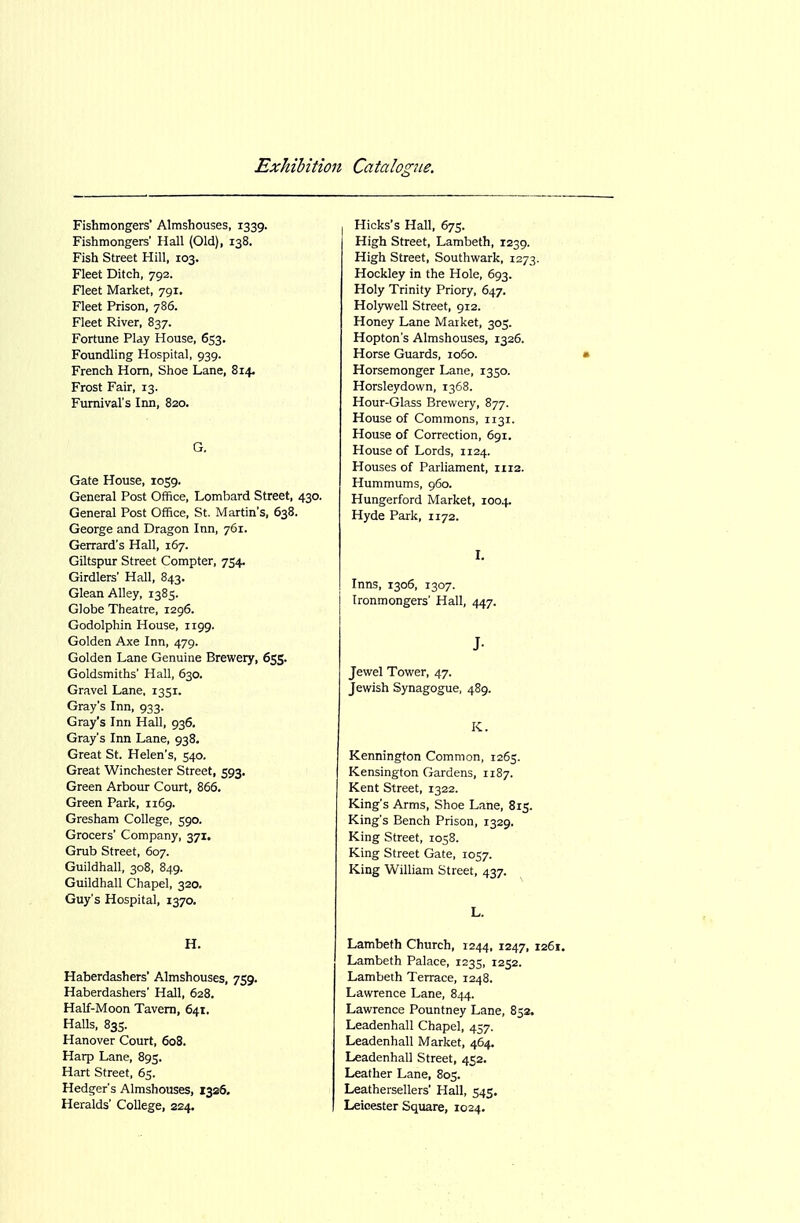 Fishmongers' Almshouses, 1339. Fishmongers' Hall (Old), 138. Fish Street Hill, 103. Fleet Ditch, 792. Fleet Market, 791. Fleet Prison, 786. Fleet River, 837. Fortune Play House, 653. Foundling Hospital, 939. French Horn, Shoe Lane, 814. Frost Fair, 13. Fumival's Inn, 820. G. Gate House, 1059. General Post Office, Lombard Street, 430. General Post Office, St. Martin's, 638. George and Dragon Inn, 761. Gerrard's Hall, 167. Giltspur Street Compter, 754. Girdlers' Hall, 843. Glean Alley, 1385. Globe Theatre, 1296. Godolphin House, 1199. Golden Axe Inn, 479. Golden Lane Genuine Brewery, 655. Goldsmiths' Hall, 630. Gravel Lane, 1351. Gray's Inn, 933. Gray's Inn Hall, 936. Gray's Inn Lane, 938. Great St. Helen's, 540. Great Winchester Street, 593. Green Arbour Court, 866. Green Park, 1169. Gresham College, 590. Grocers' Company, 371. Grub Street, 607. Guildhall, 308, 849. Guildhall Chapel, 320. Guy's Hospital, 1370. H. Haberdashers' Almshouses, 759. Haberdashers' Hall, 628. Half-Moon Tavern, 641. Halls, 835. Hanover Court, 608. Harp Lane, 895. Hart Street, 65. Hedger's Almshouses, 1326. Heralds' College, 224. Hicks's Hall, 675. High Street, Lambeth, 1239. High Street, Southwark, 1273. Hockley in the Hole, 693. Holy Trinity Priory, 647. Holywell Street, 912. Honey Lane Market, 305. Hopton's Almshouses, 1326. Horse Guards, 1060. • Horsemonger Lane, 1350. Horsleydown, 1368. Hour-Glass Brewery, 877. House of Commons, 1131. House of Correction, 691. House of Lords, 1124. Houses of Parliament, 1112. Hummums, 960. Hungerford Market, 1004. Hyde Park, 1172. I, Inns, 1306, 1307. Ironmongers' Hall, 447. J- Jewel Tower, 47. Jewish Synagogue, 489. K. Kennington Common, 1265. Kensington Gardens, 1187. Kent Street, 1322. King's Arms, Shoe Lane, 815. King's Bench Prison, 1329. King Street, 1058. King Street Gate, 1057. King William Street, 437. L. Lambeth Church, 1244, 1247, 1261. Lambeth Palace, 1235, 1252. Lambeth Terrace, 1248. Lawrence Lane, 844. Lawrence Pountney Lane, 852. Leadenhall Chapel, 457. Leadenhall Market, 464. Leadenhall Street, 452. Leather Lane, 805. Leathersellers' Hall, 545. Leicester Square, 1024.