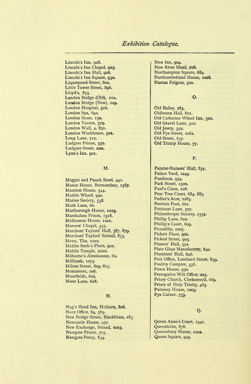 Lincoln's Inn, 926. Lincoln's Inn Chapel, 925. Lincoln's Inn Hall, 928. Lincoln's Inn Square, 930. Liquorpond Street, 802. Little Tower Street, 896. Lloyd's, 855. London Bridge (Old), in, LoMion Bridge (New), 129. London Hospital, 516. London Spa, 692. London Stone, 150, London Tavern, 579. London Wall, 4, 831. London Workhouse, 521, Long Lane, 712. Ludgate Prison, 530. Ludgate Street, 320. Lyon's Inn, 901. M, Magpie and Punch Bowl, 441. Manor House, Bermondsey, 1367. Mansion House, 344. Marble Wharf, 990. Marine Society, 538. Mark Lane, 66. Marlborough House, 1223. Marshalsea Prison, 1318. Melbourne House, 1201. Mercers' Chapel, 335. Merchant Taylors' Hall, 387, 879. Merchant Taylors' School, 853. Mews, The, 1022. Middle Serle's Place, 902. Middle Temple, 202A. Milborne's Almshouses, 62. Millbank, 1075. Milton Street, 609, 615. Monument, io5, Moorfields, 604. Moor Lane, 608. N. Nag's Head Inn, Holborn, 806. Navy Office, 64, 589. New Bridge Street, Blackfriars, 185. Newcastle House, 932. New Exchange, Strand, 1003, Newgate Prison, 775. Newgate Pump, 834. New Inn, 904. New River Head, 706. Northampton Square, 684, Northumberland House, 1008. Norton Folgate, 520. O. Old Bailey, 784. Oldboum Hall, 811. Old Catherine Wheel Inn, 521. Old Gravel Lane, 510. Old Jewry, 332. Old Pye Street, 1062. Old Street, 657. Old Trinity House, 77. P. Painter-Stainers' Hall, 851. Palace Yard, 1249. Pantheon, 954. Park Street, 1320. Paul's Cross, 226. Pear Tree Court, 684, 685. Pedlar's Acre, 1263. Peerless Pool, 661. Petticoat Lane, 507. Philanthropic Society, 1331. Phillip Lane, 610. Phillip's Court, 609. Piccadilly, 1205. Pickett Place, 902. Pickett Street, 905. Pinners' Hall, 591. Plate Glass Manufactory, 840. Plumbers' Hall, 846. Post Office, Lombard Street, 859. Poultry Compter, 338. Powis House, 950. Prerogative Will Office, 225. Priory Church, Clerkenwell, 669. Priory of Holy Trinity, 483. Pulteney House, 1203, Pye Corner, 753, Q. Queen Anne's Court, 1341. Queenhithe, 878. Queensbury House, 1202. Queen Square, 949.