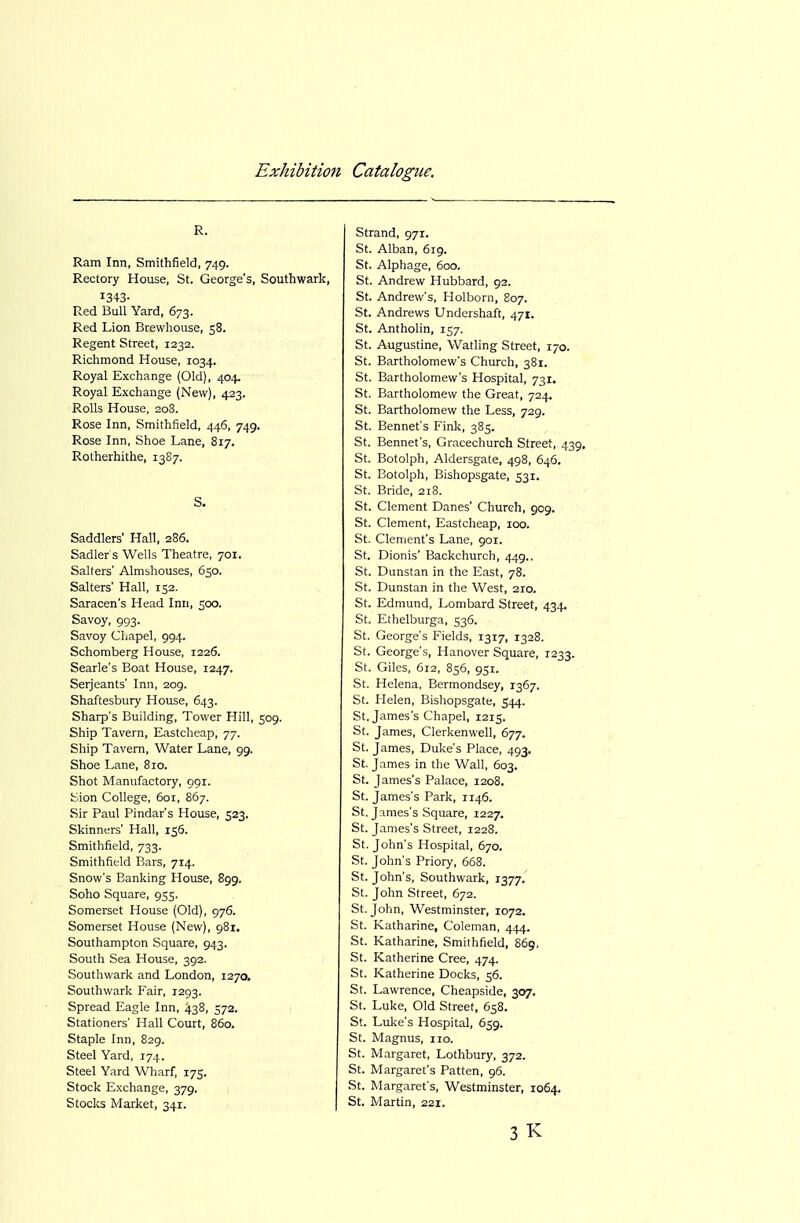 R. Ram Inn, Smithfield, 749. Rectory House, St. George's, Southwark, 1343- Red Bull Yard, 673. Red Lion Brewhouse, 58. Regent Street, 1232. Richmond House, 1034. Royal Exchange (Old), 404. Royal Exchange (New), 423. Rolls House, 20S. Rose Inn, Smithfield, 446, 749. Rose Inn, Shoe Lane, 817. Rotherhithe, 13S7. S. Saddlers' Hall, 286. Sadler's Wells Theatre, 701. Salters' Almshouses, 650. Salters' Hall, 152. Saracen's Head Inn, 500. Savoy, 993. Savoy Cliapel, 994. Schomberg House, 1226. Searle's Boat House, 1247. Serjeants' Inn, 209. Shaftesbury House, 643. Sharp's Building, Tower Hill, 509. Ship Tavern, Eastcheap, 77. Ship Tavern, Water Lane, 99. Shoe Lane, 810. Shot Manufactory, 991. Jsion College, 601, 867. Sir Paul Pindar's House, 523. Skinners' Hall, 156. Smithfield, 733. Smithfield Bars, 714. Snow's Banking House, 899. Soho Square, 955. Somerset House (Old), 976. Somerset House (New), 981. Southampton Square, 943. South Sea House, 392. Southwark and London, 1270. Southwark Fair, 1293. Spread Eagle Inn, 438, 572. Stationers' Hall Court, 860. Staple Inn, 829. Steel Yard, T74. Steel Yard Wharf, 175. Stock Exchange, 379. Stocks Market, 341. Strand, 971. St. Alban, 619. St. Alphage, 600. St. Andrew Hubbard, 92. St. Andrew's, Holborn, 807. St. Andrews Undershaft, 471. St. Antholin, 157. St. Augustine, Watling Street, 170. St. Bartholomew's Church, 381. St. Bartholomew's Hospital, 731. St. Bartholomew the Great, 724. St. Bartholomew the Less, 729. St. Bennefs Fink, 385. St. Bennet's, Gracechurch Street, 439, St. Botolph, Aldersgate, 498, 646. St. Botolph, Bishopsgate, 531. St. Bride, 218. St. Clement Danes' Chureh, 909. St. Clement, Eastcheap, 100. St. Clement's Lane, 901. St. Dionis' Backchurch, 449.. St. Dunstan in the East, 78. St. Dunstan in the West, 210. St. Edmund, Lombard Street, 434. St. Ethelburga, 536. St. George's Fields, 1317, 1328. St. George's, Hanover Square, 1233. St. Giles, 612, 856, 951. St. Helena, Bermondsey, 1367. St. Helen, Bishopsgate, 544. St. James's Chapel, 1215. St. James, Clerkenwell, 677. St. James, Duke's Place, 493. St. James in the Wall, 603. St. James's Palace, 1208. St. James's Park, 1146. St. James's Square, 1227. St. James's Street, 1228. St. John's Hospital, 670. St. John's Priory, 668. St. John's, Southwark, 1377. St. John Street, 672. St. John, Westminster, 1072. St. Katharine, Coleman, 444. St. Katharine, Smithfield, 869, St. Katherine Cree, 474. St. Katherine Docks, 56. St. Lawrence, Cheapside, 307. St. Luke, Old Street, 658. St. Lulce's Hospital, 659. St. Magnus, no. St. Margaret, Lothbury, 372. St. Margaret's Patten, 96. St. Margaret's, Westminster, 1064. St. Martin, 221. 3 K
