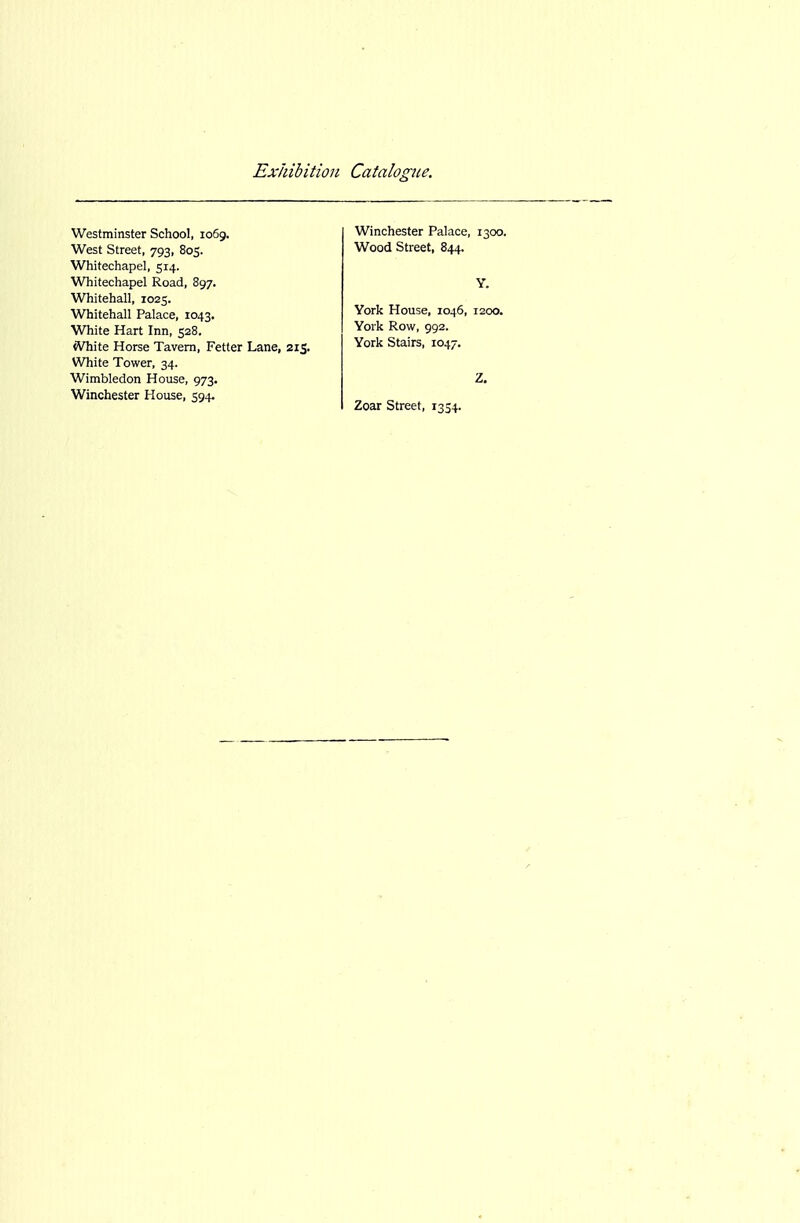 Westminster School, 1069, West Street, 793, 805. Whitechapel, 514. Whitechapel Road, 897. Whitehall, 1025. Whitehall Palace, 1043. White Hart Inn, 528. tVhite Horse Tavern, Fetter Lane, 215. White Tower, 34. Wimbledon House, 973. Winchester House, 594. Winchester Palace, 1300. Wood Street, 844. Y. York House, 1046, 1200. York Row, 992. York Stairs, 1047. Z. Zoar Street, 1354.