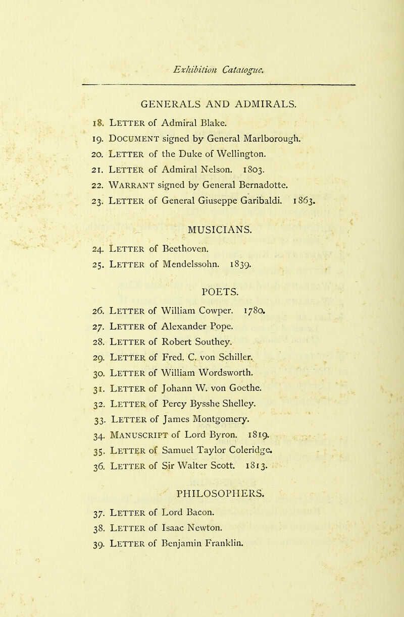 GENERALS AND ADMIRALS. 18. Letter of Admiral Blake. 19. Document signed by General Marlborough. 20. Letter of the Duke of Wellington. 21. Letter of Admiral Nelson. 1803. 22. Warrant signed by General Bernadotte. 23. Letter of General Giuseppe Garibaldi. 1863. MUSICIANS. 24. Letter of Beethoven. 25. Letter of Mendelssohn. 1839. POETS. 26. Letter of William Cowper. 1780. 27. Letter of Alexander Pope. 28. Letter of Robert Southey. 29. Letter of Fred. C. von Schiller. 30. Letter of William Wordsworth. 31. Letter of Johann W. von Goethe. 32. Letter of Percy Bysshe Shelley. 33. Letter of James Montgomery. 34. Manuscript of Lord Byron. 1819. 35. Letter of Samuel Taylor Coleridge. 36. Letter of Sir Walter Scott. 1813. PHILOSOPHERS. 37. Letter of Lord Bacon. 38. Letter of Isaac Newton. 39. Letter of Benjamin Franklin.